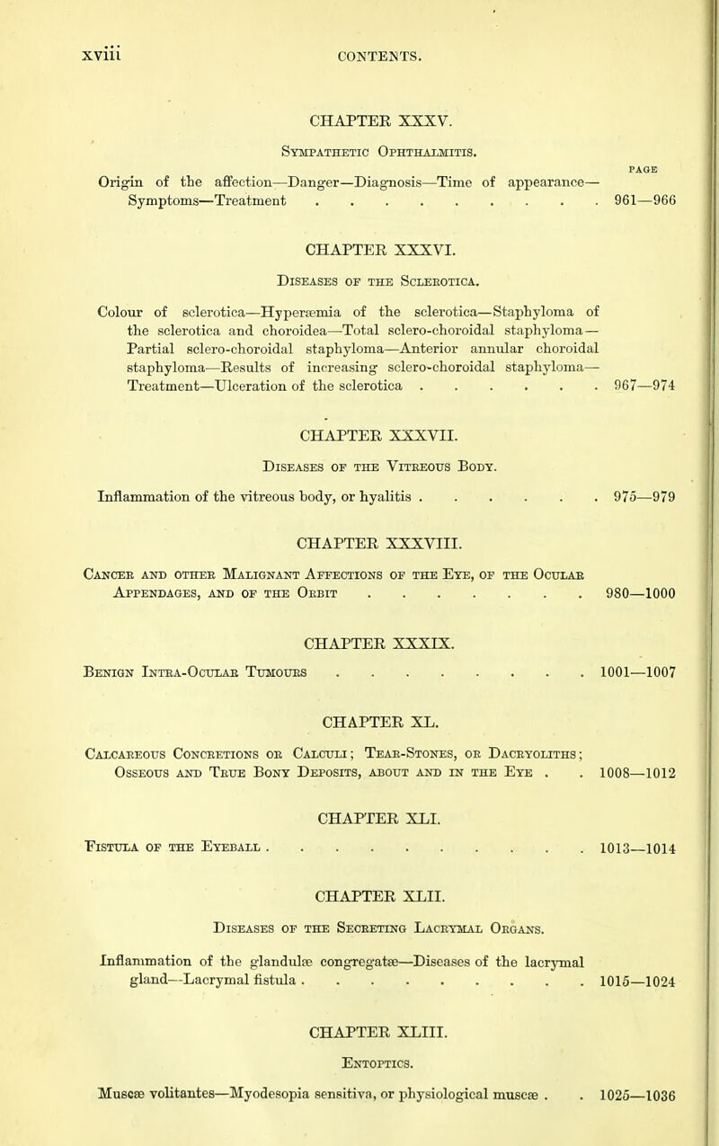 CHAPTEE XXXV. Sympathetic Ophthalmitis. PAGE Origin of the affection—Danger—Diagnosis—Time of appearance- Symptoms—Treatment ......... 961—966 CHAPTER XXXVI. Diseases of the Scleeotica. Colour of sclerotica—Hyperemia of the sclerotica—Staphyloma of the sclerotica and choroidea—Total sclero-choroidal staphyloma— Partial sclero-choroidal staphyloma—Anterior annular choroidal staphyloma—Results of increasing sclero-choroidal staphyloma— Treatment—Ulceration of the sclerotica 967—974 CHAPTER XXXVII. Diseases of the Viteeous Body. Inflammation of the vitreous body, or hyalitis 975—979 CHAPTER XXXVIII. Cancee and othee Malignant Affections of the Eye, of the Oculae Appendages, and of the Oebit 980—1000 CHAPTER XXXIX. Benign Intea-Ootlae Tumoues 1001—1007 CHAPTER XL. Calcaeeotjs Conceetions oe Calculi; Teae-Stones, oe Daceyoliths; Osseous and Teue Bony Deposits, about and in the Eye . . 1008—1012 CHAPTER XLI. Fistula of the Eyeball 1013 1014 CHAPTER XLII. Diseases of the Seceeting Laceymal Oegans. Inflammation of the glandulfe congregatse—Diseases of the lacrymal gland—Lacrymal fistula 1015—1024 CHAPTER XLIII. Entoptics. Muscee volitantes—Myodesopia sensitiva, or physiological muscse . 1026—1036