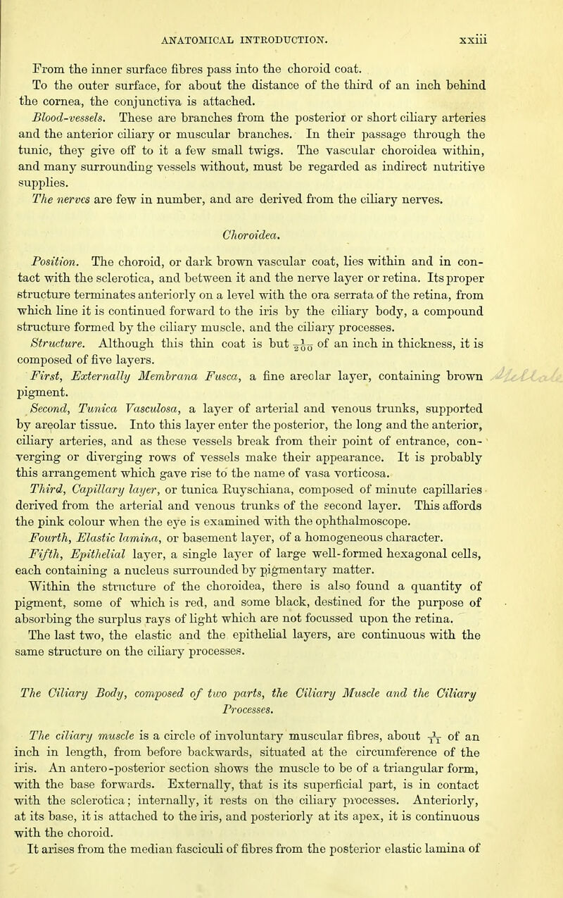 From the inner surface fibres pass into the choroid coat. To the outer surface, for about the distance of the third of an inch behind the cornea, the conjunctiva is attached. Blood-vessels. These are branches fi'om the posterior or short cihary arteries and the anterior ciliary or muscular branches. In their passage through the tunic, they give off to it a few small twigs. The vascular choroidea within, and many surrounding vessels without, must be regarded as indirect nutritive supplies. The nerves are few in number, and are derived fi'om the ciliary nerves. Choroidea, Position. The choroid, or dark brown vascular coat, lies within and in con- tact with the sclerotica, and between it and the nerve layer or retina. Its proper structure terminates anteriorly on a level with the ora serrata of the retina, from which Hne it is continued forward to the iris by the ciliary body, a comj3ound structure formed by the ciliary muscle, and the cihary processes. Structure. Although this thin coat is but ^^^^ of an inch in thickness, it is composed of five layers. First, Externally Membrana Fusca, a fine areolar layer, containing brown pigment. Second, Tunica Vasculosa, a layer of arterial and venous trunks, supported by areolar tissue. Into this layer enter the iDosterior, the long and the anterior, ciliary arteries, and as these vessels break from their j)oint of entrance, con- verging or diverging rows of vessels make their appearance. It is probably this arrangement which gave rise to the name of vasa vorticosa. Third, Capillary layer, or tunica Euyschiana, composed of minute capillaries derived from the arterial and venous trunks of the second layer. This afifords the pink colour when the eye is examined with the ophthalmoscope. Fourth, Elastic lamirM, or basement layer, of a homogeneous character. Fifth, Epithelial layer, a single layer of large well-formed hexagonal ceUs, each containing a nucleus surrounded by pigmentary matter. Within the structure of the choroidea, there is also found a quantity of pigment, some of which is red, and some black, destined for the purpose of absorbing the surplus rays of light which are not focussed upon the retina. The last two, the elastic and the epithelial layers, are continuous with the same structure on the ciliary processes. The Ciliary Body, composed of two parts, the Ciliary Muscle and the Ciliary Processes, The ciliary muscle is a circle of involuntary muscular fibres, about Jj- of an inch in length, from before backwards, situated at the circumference of the iris. An antero -posterior section shows the muscle to be of a triangiilar form, with the base forwards. Externally, that is its superficial part, is in contact with the sclerotica; internally, it rests on the ciliary pi'ocesses. Anteriorly, at its base, it is attached to the iris, and posteriorly at its apex, it is continuous with the choroid. It arises from the median fasciculi of fibres from the posterior elastic lamina of