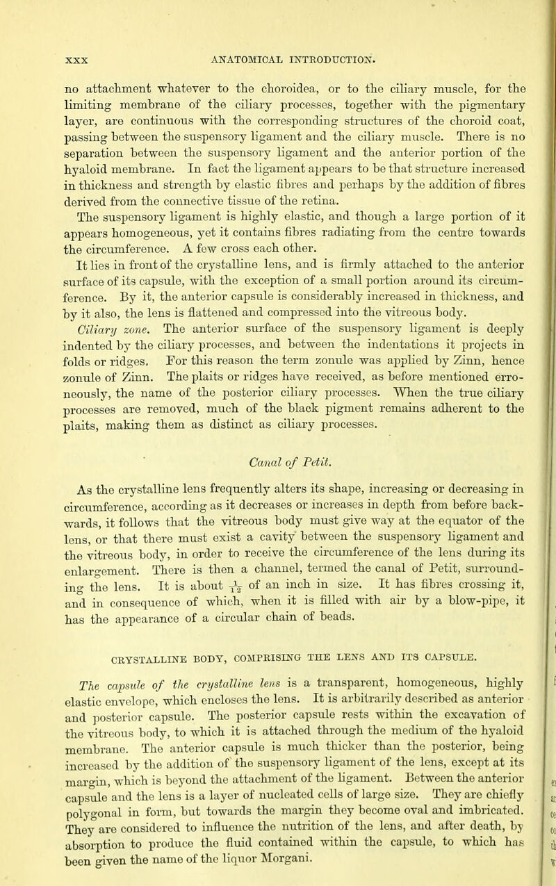 no attachment whatever to the choroidea, or to the ciliary muscle, for the limiting membrane of the ciliary processes, together with the pigmentary layer, are continuous with the corresponding structures of the choroid coat, passing between the suspensory ligament and the ciliary muscle. There is no separation between the suspensory ligament and the anterior portion of the hyaloid membrane. In fact the ligament appears to be that structure increased in thickness and strength by elastic fibres and perhaps by the addition of fibres derived from the connective tissue of the retina. The suspensory ligament is highly elastic, and though a large portion of it appears homogeneous, yet it contains fibres radiating from the centre towards the circumference. A few cross each other. It lies in front of the crystalline lens, and is firmly attached to the anterior surface of its capsule, with the exception of a small portion around its circum- ference. By it, the anterior capsule is considerably increased in thickness, and by it also, the lens is flattened and compressed into the vitreous body. Ciliary zone. The anterior surface of the suspensory ligament is deeply indented by the ciliary processes, and between the indentations it projects in folds or ridges. For this reason the term zonule was applied by Zinn, hence zonule of Zinn. The plaits or ridges have received, as before mentioned erro- neously, the name of the posterior ciliary processes. When the true cUiary processes are removed, much of the black pigment remains adherent to the plaits, making them as distinct as ciliary processes. Canal of Petit. As the crystalline lens frequently alters its shape, increasing or decreasing in circumference, according as it decreases or increases in depth from before back- wards, it follows that the vitreous body must give way at the eqiiator of the lens, or that there must exist a cavity between the suspensory ligament and the vitreous body, in order to receive the circumference of the lens during its enlargement. There is then a channel, termed the canal of Petit, surround- ing the lens. It is about of an inch in size. It has fibres crossing it, and in consequence of which, when it is filled with air by a blow-pipe, it has the appearance of a circular chain of beads. CRYSTAILINE BODY, COMPRISING THE LENS AND ITS CAPSULE. The capsule of the crystalline lens is a transparent, homogeneous, highly elastic envelope, which encloses the lens. It is arbitrarily described as anterior and posterior capsule. The posterior capsule rests within the excavation of the vitreous body, to which it is attached through the medium of the hyaloid membrane. The anterior capsule is much thicker than the posterior, being increased by the addition of the suspensory ligament of the lens, except at its margin, which is beyond the attachment of the ligament. Between the anterior capsule and the lens is a layer of nucleated cells of large size. They are chiefly polygonal in form, but towards the margin they become oval and imbricated. They are considered to influence the nutrition of the lens, and after death, by absorption to produce the fluid contained within the capsule, to which has been given the name of the liquor ^Morgani.