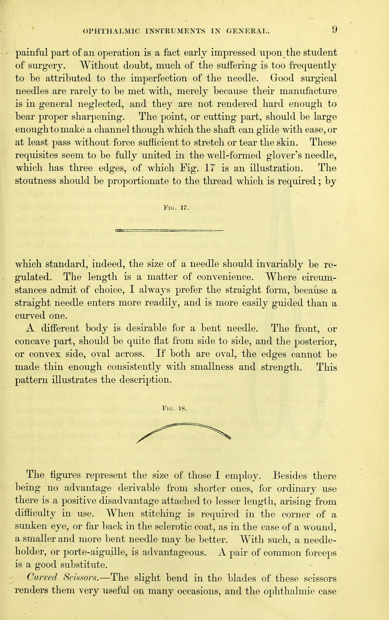 painful part of an operation is a fact early impressed upon tlie student of surgery. Without doubt, much of the suffering is too frequently to be attributed to the imperfection of the needle. Grood surgical needles are rarely to be met with, merely because their manufacture is in general neglected, and they are not rendered hard enough to bear proper sharpening. The point, or cutting part, should be large enough to make a channel though which the shaft can glide with ease, or at least pass without force sufficient to stretch or tear the skin. These requisites seem to be fully united in the well-formed glover's needle, which has three edges, of which Fig. 17 is an illustration. The stoutness should be proportionate to the thread which is required; by Fig. 17. which standard, indeed, the size of a needle should invariably be re- gulated. The length is a matter of convenience. Where circum- stances admit of choice, I always prefer the straight form, because a straight needle enters more readily, and is more easily guided than a curved one. A different body is desirable for a bent needle. The front, or concave part, should be quite flat from side to side, and the posterior, or convex side, oval across. If both are oval, the edges cannot be made thin enough consistently with smallness and strength. This pattern illustrates the description. Fig. 18. The figures represent the size of those I employ. Besides there being no advantage derivable from shorter ones, for ordinary use there is a positive disadvantage attached to lesser length, arising from difficulty in use. When stitching is required in the corner of a sunken eye, or far back in the sclerotic coat, as in the case of a wound, a smaller and more bent needle may be better. With such, a needle- holder, or porte-aiguille, is advantageous. A pair of common forceps is a good substitute. Curved Scmors.—The slight bend in the blades of these scissors renders them very useful on many occasions, and the ophthalmic case
