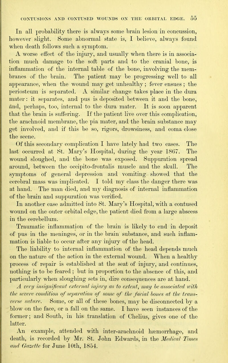 In all probability tliere is always some brain lesion in concussion, however slight. Some abnormal state is, I believe, always found when death follows such a symptom. A worse effect of the injury, and usually when there is in associa- tion much damage to the soft parts and to the cranial bone, is inflammation of the internal table of the bone, involving the mem- branes of the brain. The patient may be progressing well to all appearance, when the wound may get imhealthy; fever ensues ; the periosteum is separated. A similar change takes place in the dura mater: it separates, and pus is deposited between it and the bone, &nd, perhaps, too, internal to the dura mater. It is soon apparent that the brain is suffering. If the patient live over this complication, the arachnoid membrane, the pia mater, and the brain substance may get involved, and if this be so, rigors, drowsiness, and coma close the scene. Of this secondary complication I have lately had two cases. The last occurred at St. Mary's Hospital, during the year 1867. The wound sloughed, and the bone was exposed. Su-ppuxation spread around, between the occipito-frontalis muscle and the skull. The symptoms of general depression and vomiting, showed that the cerebral mass was implicated. I told my class the danger there was at hand. The man died, and my diagnosis of internal inflammation of the brain and suppuration was verified. In another case admitted into St. Mary's Hospital, with a contused wound on the outer orbital edge, the patient died from a lai-ge abscess in the cerebellum. Traumatic inflammation of the brain is likely to end in deposit of pus in the meninges, or in the brain substance, and such inflam- mation is liable to occur after any injury of the head. The liability to internal inflammation of the head depends much on the nature of the action in the external wound. When a healthy process of repair is established at the seat of injury, and continues, nothing is to be feared ; but in proportion to the absence of this, and particularly when sloughing sets in, dire consequences are at hand. A cor;/ inHi(j)iificant external injury m to extent, may he mmciated u-'ith the severe condition of separation of some of the facial bones at the trans- verse suture. Some, or all of these bones, may be disconnected by a blow on the face, or a fall on the same. I have seen instances of the former; and South, in his translation of Chelius, gives one of the latter. An example, attended with inter-arachnoid haemorrhage, and death, is recorded by Mr. St. John Edwards, in the Medical Times and Gazette for Jrme 10th, 1854.