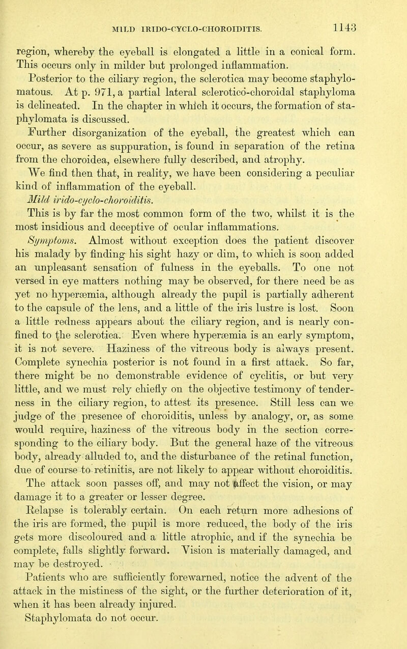region, whereby the eyeball is elongated a little in a conical form. This occurs only in milder but prolonged inflammation. Posterior to the ciliary region, the sclerotica may become staphylo- matous. At p. 971, a partial lateral sclerotico-choroidal staphyloma is delineated. In the chapter in which it occurs, the formation of sta- phylomata is discussed. Further disorganization of the eyeball, the greatest which can occur, as severe as suppuration, is found in separation of the retina from the choroidea, elsewhere fully described, and atrophy. We find then that, in reality, we have been considering a pecidiar kind of inflammation of the eyeball. 3IiId irido-ci/clo-choroiditis. This is by far the most common form of the two, whilst it is the most insidious and deceptive of ocular inflammations. Spnpfoms. Almost without exception does the patient discover his malady by finding his sight hazy or dim, to which is soon added an unpleasant sensation of fulness in the eyeballs. To one not versed in eye matters nothing may be observed, for there need be as yet no hyperoemia, although already the pupil is partially adherent to the capsule of the lens, and a little of the iris lustre is lost. Soon a little redness appears about the ciliary region, and is nearly con- fined to the sclerotica. Even where hyperaemia is an early symptom, it is not severe. Haziness of the vitreous body is always present. Complete synechia posterior is not found in a first attack. So far, there might be no demonstrable evidence of cyclitis, or but very little, and we must rely chiefly on the objective testimony of tender- ness in the ciliary region, to attest its presence. Still less can we judge of the presence of choroiditis, unless by analogy, or, as some would requii'e, haziness of the vitreous body in the section corre- sponding to the ciliary body. But the general haze of the vitreous body, already alluded to, and the disturbance of the retinal function, due of course to retinitis, are not likely to appear without choroiditis. The attack soon passes off, and may not inflect the vision, or may damage it to a greater or lesser degree. Eelapse is tolerably certain. On each return more adhesions of the iris are formed^ the pupil is more reduced, the body of the iris gets more discoloured and a little atrophic, and if the synechia be complete, falls slightly forward. Yision is materially damaged, and may be destroyed. ■ Patients who are sufficiently forewarned, notice the advent of the attack in the mistiness of the sight, or the further deterioration of it, when it has been already injured. Staphylomata do not occur.