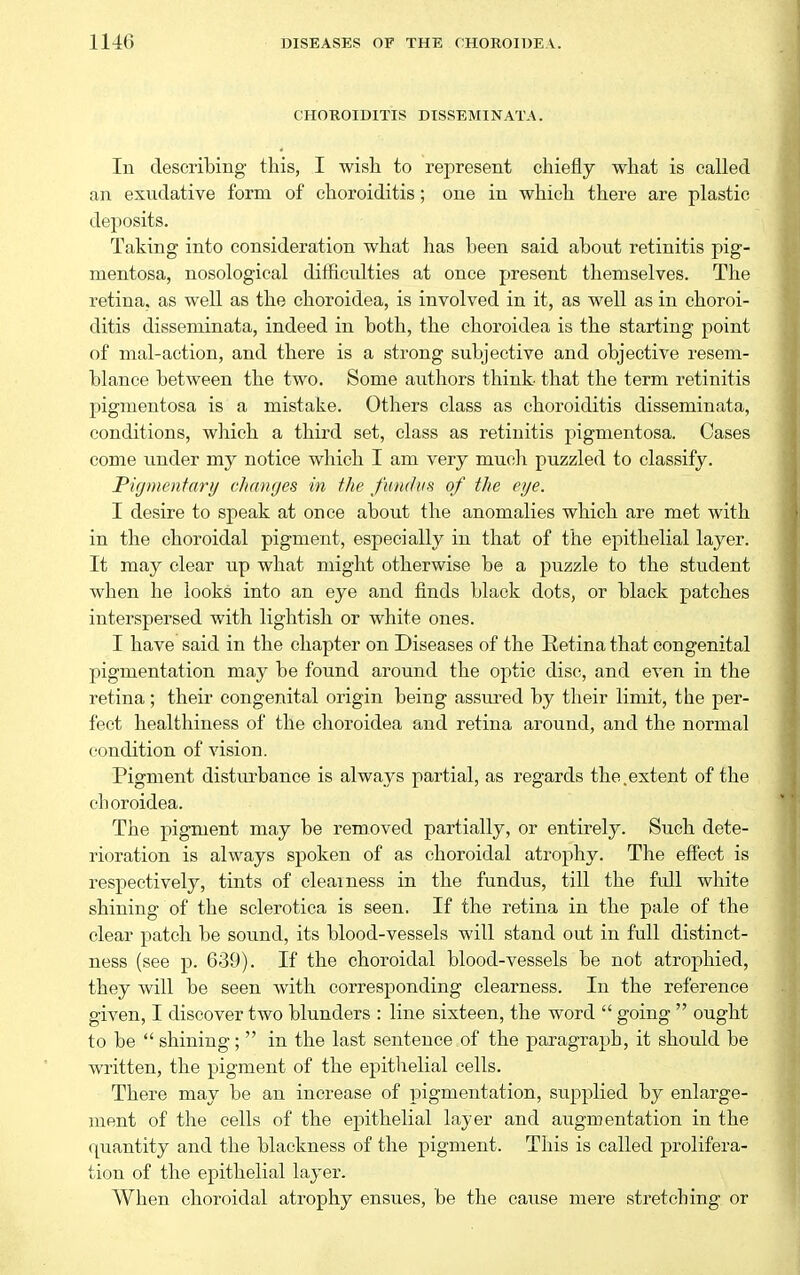 CHOROIDITIS DISSEMINATA. In describing this, I wish to represent chiefly what is called an exudative form of choroiditis; one in which there are plastic deposits. Taking into consideration what has been said about retinitis pig- mentosa, nosological difficulties at once present themselves. The retina, as well as the choroidea, is involved in it, as well as in choroi- ditis disseminata, indeed in both, the choroidea is the starting point of mal-action, and there is a strong subjective and objective resem- blance between the two. Some authors think- that the term retinitis pigmentosa is a mistake. Others class as choroiditis disseminata, conditions, wliich a third set, class as retinitis pigmentosa. Cases come under my notice which I am very muoli puzzled to classify. Pif/mentary changes in the fundus of the eye. I desire to speak at once about the anomalies which are met with in the choroidal pigment, especially in that of the epithelial layer. It may clear up what might otherwise be a puzzle to the student when he looks into an eye and finds black dots, or black patches interspersed with lightish or white ones. I have said in the chapter on Diseases of the Eetina that congenital pigmentation may be found around the optic disc, and even in the retina; their congenital origin being assured by their limit, the per- fect healthiness of the choroidea and retina around, and the normal condition of vision. Pigment disturbance is always partial, as regards the.extent of the choroidea. The pigment may be removed partially, or entirely. Such dete- rioration is always spoken of as choroidal atrophy. The effect is respectively, tints of clearness in the fundus, till the full white shining of the sclerotica is seen. If the retina in the pale of the clear patch be sound, its blood-vessels will stand out in full distinct- ness (see p. 639). If the choroidal blood-vessels be not atrophied, they will be seen with corresponding clearness. In the reference given, I discover two blunders : line sixteen, the word  going  ought to be  shining;  in the last sentence of the paragraph, it should be written, the pigment of the epithelial cells. There may be an increase of pigmentation, supplied by enlarge- ment of the cells of the epithelial layer and augmentation in the quantity and the blackness of the pigment. This is called prolifera- tion of the epithelial layer. When choroidal atrophy ensues, be the cause mere stretching or