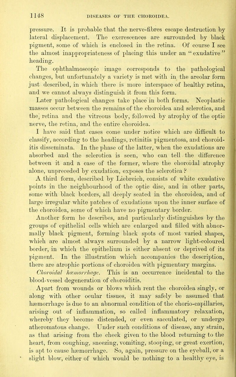 pressure. It is probable that the nerve-fibres escape destruction by lateral displacement. The excrescences are surrounded by black pigment, some of which is enclosed in the retina. Of course I see the almost inappropriateness of placing this under an  exudative  heading. The ophthalmoscopic image corresponds to the pathological changes, but unfortunately a variety is met with in the areolar form just described, in which there is more interspace of healthy retina, and we cannot always distinguish it from this form. Later pathological changes take place in both forms. Neoplastic masses occur between the remains of the choroidea and sclerotica, and the, retina and the vitreous body, followed by atrophy of the optic nerve, the retina, and the entire choroidea. I have said that cases come under notice which are difficult to classify, according to the headings, retinitis pigmentosa, and choroid- itis disseminata. In the phase of the latter, when the exudations are absorbed and the sclerotica is seen, who can tell the difference between it and a case of the former, where the choroidal atrophy alone, unpreceded by exudation, exposes the sclerotica ? A third form, described by Liebreich, consists of white exudative points in the neighbourhood of tlie optic disc, and in other parts, some with black borders, all deeply seated in the choroidea, and of large irregular white j)atches of exudations upon the inner surface of the choroidea, some of which have no pigmentary border. Another form he describes, and particularly distinguishes by the groups of epithelial cells which are enlarged and filled with abnor- mally black pigment, forming black spots of most varied shajies, which are almost always surrounded by a narrow light-coloured border, in which the epithelium is either absent or deprived of its pigment. In the illustration which accompanies the description, there are atrophic portions of choroidea with pigmentary margins. Choroidal hcemorrhage. This is an occurrence incidental to the blood-vessel degeneration of choroiditis. Apart from Avounds or blows which rent the choroidea singly, or along with other ocular tissues, it may safely be assumed that haemorrhage is due to an abnormal condition of the chorio-capillaries, arising out of inflammation, so called inflammatory relaxation, whereby they become distended, or even sacculated, or undergo atheromatous change. Under such conditions of disease, any strain, as that arising from the check given to the blood returning to the heart, from coughing, sneezing, vomiting, stooping, or great exertion, is apt to cause haemorrhage. So, again, pressure on the eyeball, or a slight blow, either of which would be nothing to a healthy eye, is