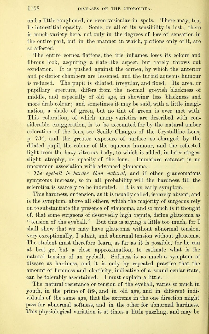 and a little rougliened, or even vesicular in spots. Tliere may, too, be interstitial opacity. Some, or all of its sensibility is lost; there is much variety here, not only in the degrees of loss of sensation in the entire part, but in the manner in which, portions only of it, are so affected. The entire cornea flattens, the iris inflames, loses its colour and fibrous look, acquiring a slate-like aspect, but rarely throws out exudation. It is pushed against the cornea, by which the anterior and posterior chambers are lessened, and the turbid aqueous humour is reduced. The pupil is dilated, irregular, and fixed. Its area, or pupillary aperture, differs from the normal greyish blackness of middle, and especially of old age, in showing less blackness and more drab colour; and sometimes it may be said, with a little imagi- nation, a shade of green, but no tint of green is ever met with. This coloration, of which many varieties are described with con- siderable exaggeration, is to be accounted for by the natural amber coloration of the lens, see Senile Changes of the Crystalline Lens, p. 734, and the greater exposure of surface so changed by the dilated pupil, the colour of the aqueous humour, and the reflected light from the hazy vitreous body, to which is added, in later stages, slight atrophy, or opacity of the lens. Immature cataract is no uncommon association with advanced glaucoma. The eyeball is harder than natural, and if other glaucomatous symptoms increase, so in all probability will the hardness, till the sclerotica is scarcely to be indented. It is an early symptom. This hardness, or tension, as it is usually called, is rarely absent, and is the symptom, above all others, which the majority of surgeons rely on to substantiate the presence of glaucoma, and so much is it thought of, that some surgeons of deservedly high repute, define glaucoma as  tension of the eyeball. But this is saying a little too much, for I shall show that we may have glaucoma without abnormal tension, very exceptionally, I admit, and abnormal tension without glaucoma. Tlie student must therefore learn, as far as it is possible, for he can at best get but a close approximation, to estimate what is the natural tension of an eyeball. Softness is as much a symptom of disease as hardness, and it is only by repeated practice that the amount of firmness and elasticity, indicative of a sound ocular state, can be tolerably ascertained. I must explain a little. The natural resistance or tension of the eyeball, varies so much in youth, in the prime of life, and in old age, and in diff'erent indi- viduals of the same age, that the extreme in the one direction might I)ass for abnormal softness, and in the other for abnormal hardness. This physiological variation is at times a little puzzling, and may be