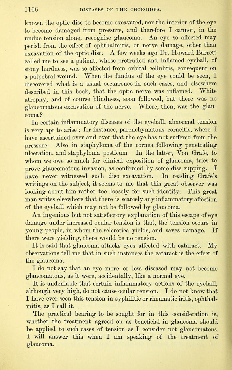 known the optic disc to become excavated, nor the interior of the eye to become damaged from pressure, and therefore I cannot, in the undue tension alone, recognise glaucoma. An eye so affected may perish from the effect of ophthalmitis, or nerve damage, other than excavation of the optic disc. A few weeks ago Dr. Howard Barrett called me to see a patient, whose protruded and inflamed eyeball, of stony hardness, was so affected from orbital cellulitis, consequent on a palpebral wound. When the fundus of the eye could be seen, I discovered what is a usual occurrence in such cases, and elsewhere described in this book, that the optic nerve was inflamed. White atrophy, and of course blindness, soon followed, but there was no glaucomatous excavation of the nerve. Where, then, was the glau- coma ? In certain inflammatory diseases of the eyeball, abnormal tension is very apt to arise ; for instance, parenchymatous corneitis, where I have ascertained over and over that the eye has not suffered from the pressure. Also in staphyloma of the cornea following penetrating ulceration, and staphyloma posticum. In the latter. Von Grrafe, to whom we owe so much for clinical exposition of glaucoma, tries to prove glaucomatous invasion, as confirmed by some disc cupping. I have never witnessed such disc excavation. In reading Grrafe's writings on the subject, it seems to me that this great observer was looking about him rather too loosely for su(jh identity. This great man writes elsewhere that there is scarcely any inflammatory affection of the eyeball which may not be followed by glaucoma. An ingenious but not satisfactory explanation of this escape of eye damage under increased ocular tension is that, the tension occurs in young people, in whom the sclerotica yields, and saves damage. If there were yielding, there would be no tension. It is said that glaucoma attacks eyes affected with cataract. My observations tell me that in such instances the cataract is the effect of the glaucoma. I do not say that an eye more or less diseased may not become glaucomatous, as it were, accidentally, like a normal eye. It is undeniable that certain inflammatory actions of the eyeball, although very high, do not cause ocular tension. I do not know that I have ever seen this tension in syphilitic or rheumatic iritis, ophthal- mitis, as I call it. The practical bearing to be sought for in this consideration is, whether the treatment agreed on as beneficial in glaucoma should be applied to such cases of tension as I consider not glaucomatous. I will answer this when I am speaking of the treatment of glaucoma.