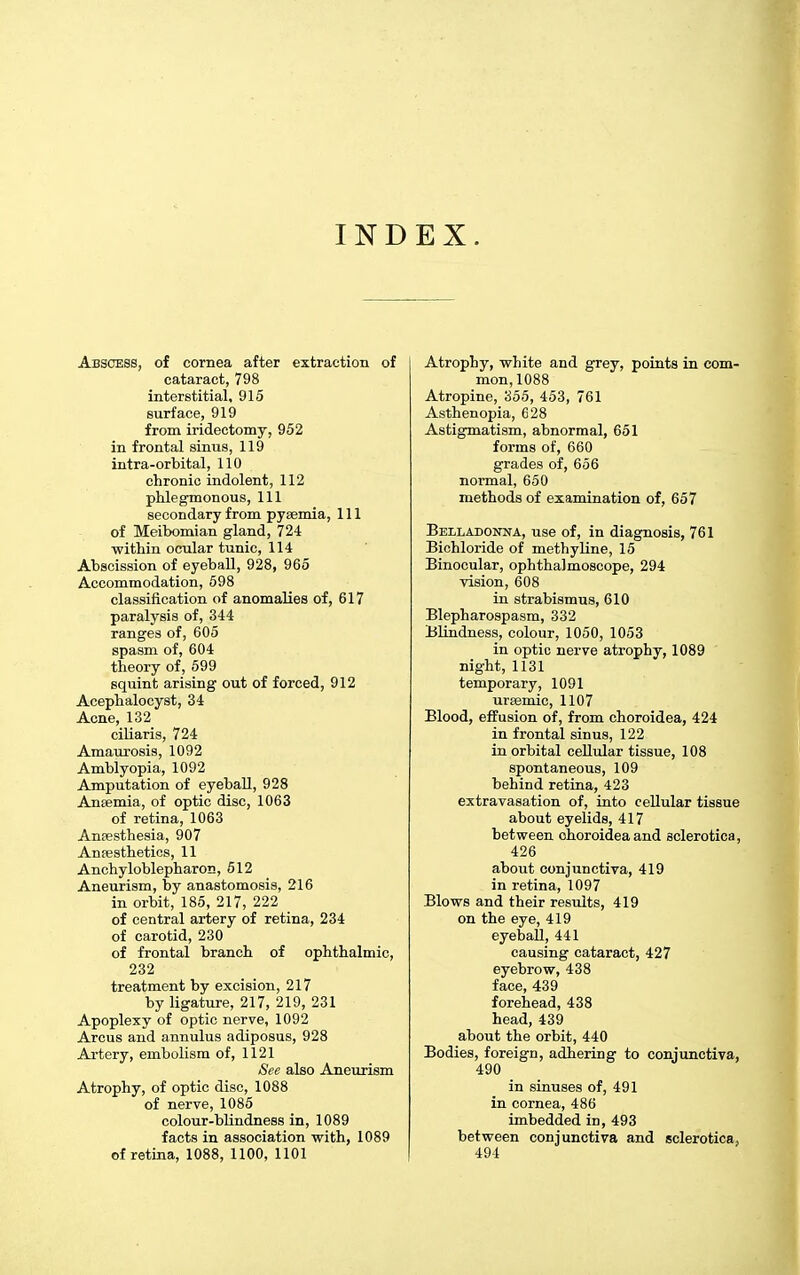 INDEX. Abscess, of cornea after extraction of cataract, 798 interstitial, 915 surface, 919 from iridectomy, 952 in frontal sinus, 119 intra-orbital, 110 chronic indolent, 112 phlegmonous, 111 secondary from pyaemia. 111 of Meibomian gland, 724 within ocular tunic, 114 Abscission of eyeball, 928, 965 Accommodation, 698 classification of anomalies of, 617 paralysis of, 344 ranges of, 605 spasm of, 604 theory of, 599 squint arising out of forced, 912 Acephalocyst, 34 Acne, 132 ciUaris, 724 Amaurosis, 1092 Amblyopia, 1092 Amputation of eyeball, 928 Anaemia, of optic disc, 1063 of retina, 1063 Anfesthesia, 907 Ansesthetics, 11 Anchyloblepharon, 512 Aneurism, by anastomosis, 216 in orbit, 185, 217, 222 of central artery of retina, 234 of carotid, 230 of frontal branch of ophthalmic, 232 treatment by excision, 217 by ligature, 217, 219, 231 Apoplexy of optic nerve, 1092 Arcus and annulus adiposus, 928 Artery, embolism of, 1121 See also Aneurism Atrophy, of optic disc, 1088 of nerve, 1085 colour-blindness in, 1089 facts in association with, 1089 of retina, 1088, 1100, 1101 Atrophy, white and grey, points in com- mon, 1088 Atropine, 355, 453, 761 Asthenopia, 628 Astigmatism, abnormal, 651 forms of, 660 grades of, 656 normal, 650 methods of examination of, 657 Belladonna, use of, in diagnosis, 761 Bichloride of methyline, 15 Binocular, ophthalmoscope, 294 vision, 608 in strabismus, 610 Blepharospasm, 332 Blindness, colour, 1050, 1053 in optic nerve atrophy, 1089 night, 1131 temporary, 1091 ursemic, 1107 Blood, effusion of, from choroidea, 424 in frontal sinus, 122 in orbital cellular tissue, 108 spontaneous, 109 behind retina, 423 extravasation of, into cellular tissue about eyelids, 417 between choroidea and sclerotica, 426 about conjunctiva, 419 in retina, 1097 Blows and their results, 419 on the eye, 419 eyeball, 441 causing cataract, 427 eyebrow, 438 face, 439 forehead, 438 head, 439 about the orbit, 440 Bodies, foreign, adhering to conjunctiva, 490 in sinuses of, 491 in cornea, 486 imbedded in, 493 between conjunctiva and sclerotica, 491