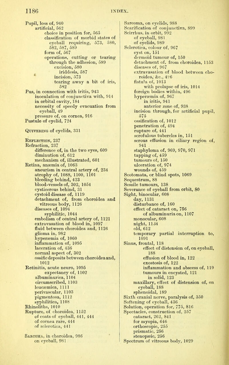 Pupil, loss of, 940 artificial, 56'2 choice in position for, 565 classificatiou of morbid states of eyeball requiring, 573, 580, 582, 587, 589 form of, 567 operations, cutting or tearing through the adhesion, 589 excision, 580 iriddesis, 587 incision, 573 tearing away a bit of iris, 582 Pus, in connection with iritis, 943 inoculation of conjunctiva with, 914 in orbital cavity, 184 necessity of speedy evacuation from eyeball, 49 pressure of, on cornea, 916 Pustule of eyelid, 724 Qttiveeing of eyelids, 331 Reflection, 237 Refraction, 237 di£Ference of, in the two eyes, 609 diminution of, 612 mechanism of, illustrated, 601 Retina, ansemia of, 1063 aneurism in central artery of, 234 atrophy of, 1088, 1100, 1101 bleeding behind, 423 blood-vessels of, 302, 1054 cysticercus behind, 31 cystoid disease of, 1119 detachment of, from choroidea and vitreous body, 1126 diseases of, 1094 syphilitic, 1044 embolism of central artery of, 1121 extravasation of blood in, 1097 fluid between choroidea and, 1126 glioma in, 982 hypersemia of, 1060 inflammation of, 1095 laceration of, 436 normal aspect of, 302 ossific deposits between choroidea and, 1012 Retinitis, acute neuro, 1095 expectancy of, 1102 albuminurica, 1104 circumscribed, 1103 leucsemica, 1111 perivascular, 1103 pigmentosa, 1112 syphilitica, 1108 Rhinoliths, 1010 Rupture, of choroidea, 1152 of coats of eyeball, 441, 444 of cornea rare, 444 of sclerotica, 441 Sabcoma, in choroidea, 986 on eyeball, 981 Sarcoma, on eyelids, 988 Scarification of conjunctiva, 899 Scirrlius. in orbit, 992 of eyeball, 981 of eyelids, 989 Sclerotica, colour of, 967 cyst on, 151 dermoid tumour of, 150 detachment of, from choroidea, 1153 diseases of, 967 extravasation of blood between cho- roidea, &c., 4'/6 fistula of, 1013 with prolapse of iris, 1014 foreigia bodies within, 496 hyperemia of, 967 in iritis, 941 anterior zone of, 938 incision through, for artificial pupil, 575 ossification of, 1012 penetration of, 494 rupture of, 441 scrofulous tubercles in, 151 serous effusion in ciliary region of, 941 staphyloma of, 969, 970, 971 tapping of, 459 tumours of, 150 ulceration of, 974 wounds of, 459 Scotomata, or bHnd spots, 1069 Sequestrum, 88 Sessile tumours, 138 Severance of eyeball from orbit, 80 Sight, binocular, 608 day, 1131 disturbance of, 160 effect of cataract on, 756 of albuminuria on, 1107 monociilar, 608 night, 1134 old, 612 temporary partial interruption to, 1091 Sinus, frontal, 118 effect of distension of, on eyeball, 188 effusion of blood in, 122 exostosis of, 122 inflammation and abscess of, 119 tumours in encysted, 121 in solid, 123 maxiUary, effect of distension of, on eyeball, 188 sphenoidal, 189 Sixth cranial nerve, paralysis of, 350 Softening of eyeball, 436 Solution, operation for, 775, 816 Spectacles, construction of, 257 cataract, 262, 841 for myopia, 646 orthoscopic, 255 prismatic, 266 stenopseic, 256 Spectrum of vitreous body, 1029