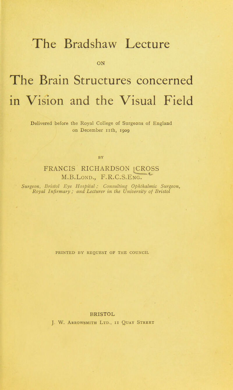 The Bradshaw Lecture ON The Brain Structures concerned in Vision and the Visual Field Delivered before the Royal College of Surgeons of England on December iith, 1909 BY FRANCIS RICHARDSON {CROSS M.B.LoND., F.R.C.S.Eng. Surgeon, Bnslol Eye Hospital; Consulting Ophthalmic Surgeon, Royal Infirmary : and Lecturer in the University of Bristol PRINTED BY REQUEST OF THE COUNCIL BRISTOL J. W. Arrowsmith Ltd., ii Quay Street