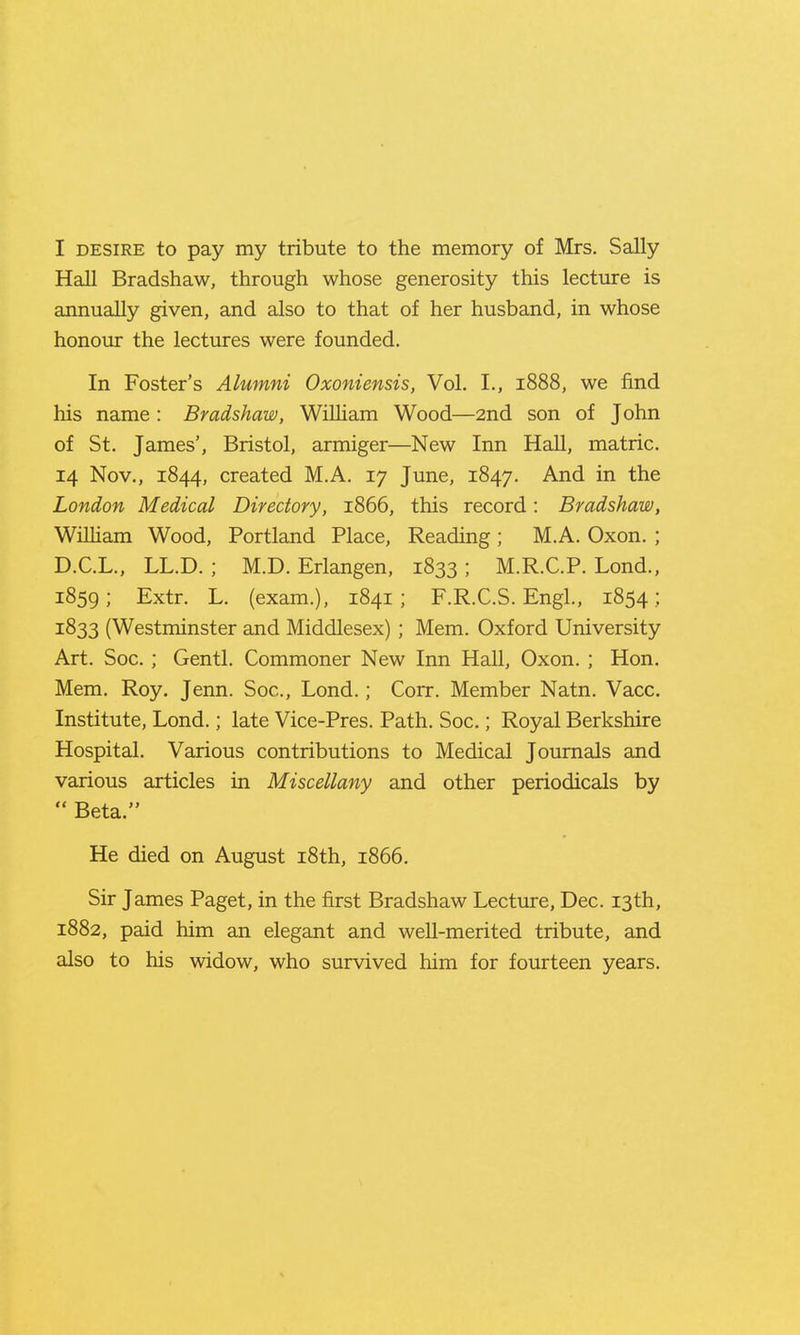Hall Bradshaw, through whose generosity this lecture is annually given, and also to that of her husband, in whose honour the lectures were founded. In Foster's Alumni Oxoniensis, Vol. I., 1888, we find his name : Bradshaw, WiUiam Wood—2nd son of John of St. James', Bristol, armiger—New Inn Hall, matric. 14 Nov., 1844, created M.A. 17 June, 1847. And in the London Medical Directory, 1866, this record: Bradshaw, William Wood, Portland Place, Reading ; M.A. Oxon. ; D.C.L., LL.D. ; M.D. Erlangen, 1833 ; M.R.C.P. Lond., 1859; Extr. L. (exam.), 1841 ; F.R.C.S. Engl., 1854 ; 1833 (Westminster and Middlesex) ; Mem. Oxford University Art. Soc. ; Gentl. Commoner New Inn Hall, Oxon. ; Hon. Mem. Roy. Jenn. Soc, Lond.; Corr. Member Natn. Vacc. Institute, Lond.; late Vice-Pres. Path. Soc.; Royal Berkshire Hospital. Various contributions to Medical Journals and various articles in Miscellany and other periodicals by  Beta. He died on August i8th, 1866. Sir James Paget, in the first Bradshaw Lecture, Dec. 13th, 1882, paid him an elegant and well-merited tribute, and also to his widow, who survived him for fourteen years.