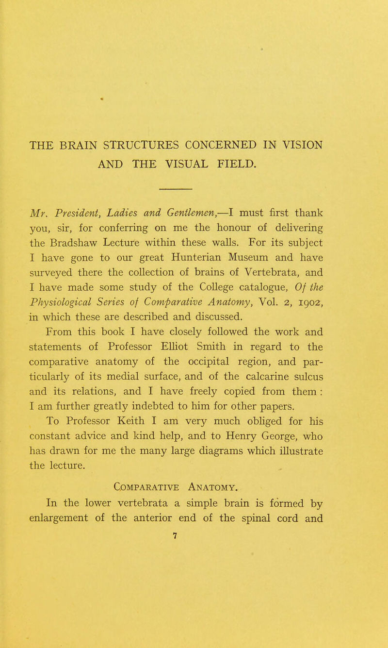 AND THE VISUAL FIELD. Mr. President, Ladies and Gentlemen,—I must first thank you, sir, for conferring on me the honour of dehvering the Bradshaw Lecture within these walls. For its subject I have gone to our great Hunterian Museum and have surveyed there the collection of brains of Vertebrata, and I have made some study of the College catalogue, Of the Physiological Series of Comparative Anatomy, Vol. 2, 1902, in which these are described and discussed. From this book I have closely followed the work and statements of Professor EUiot Smith in regard to the comparative anatomy of the occipital region, and par- ticularly of its medial surface, and of the calcarine sulcus and its relations, and I have freely copied from them : I am further greatly indebted to him for other papers. To Professor Keith I am very much obliged for his constant advice and kind help, and to Henry George, who has drawn for me the many large diagrams which illustrate the lecture. Comparative Anatomy. In the lower vertebrata a simple brain is formed by enlargement of the anterior end of the spinal cord and