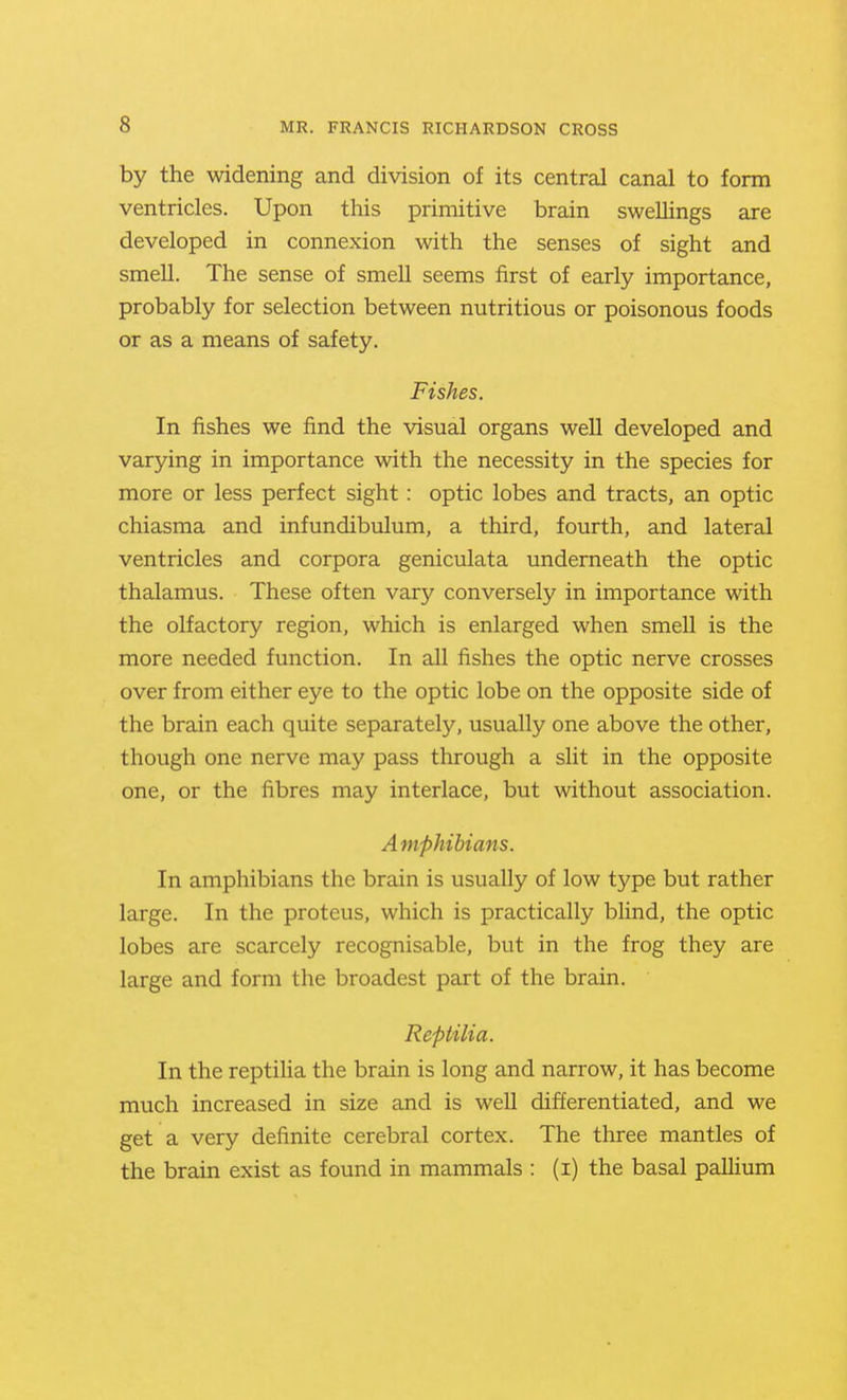 by the widening and division of its central canal to form ventricles. Upon this primitive brain swellings are developed in connexion with the senses of sight and smell. The sense of smell seems first of early importance, probably for selection between nutritious or poisonous foods or as a means of safety. Fishes. In fishes we find the visual organs well developed and varying in importance with the necessity in the species for more or less perfect sight: optic lobes and tracts, an optic chiasma and infundibulum, a third, fourth, and lateral ventricles and corpora geniculata underneath the optic thalamus. These often vary conversely in importance with the olfactory region, which is enlarged when smell is the more needed function. In all fishes the optic nerve crosses over from either eye to the optic lobe on the opposite side of the brain each quite separately, usually one above the other, though one nerve may pass through a slit in the opposite one, or the fibres may interlace, but without association. Amphibians. In amphibians the brain is usually of low type but rather large. In the proteus, which is practically blind, the optic lobes are scarcely recognisable, but in the frog they are large and form the broadest part of the brain. Reptilia. In the reptilia the brain is long and narrow, it has become much increased in size and is well differentiated, and we get a very definite cerebral cortex. The three mantles of the brain exist as found in mammals : (i) the basal paUium