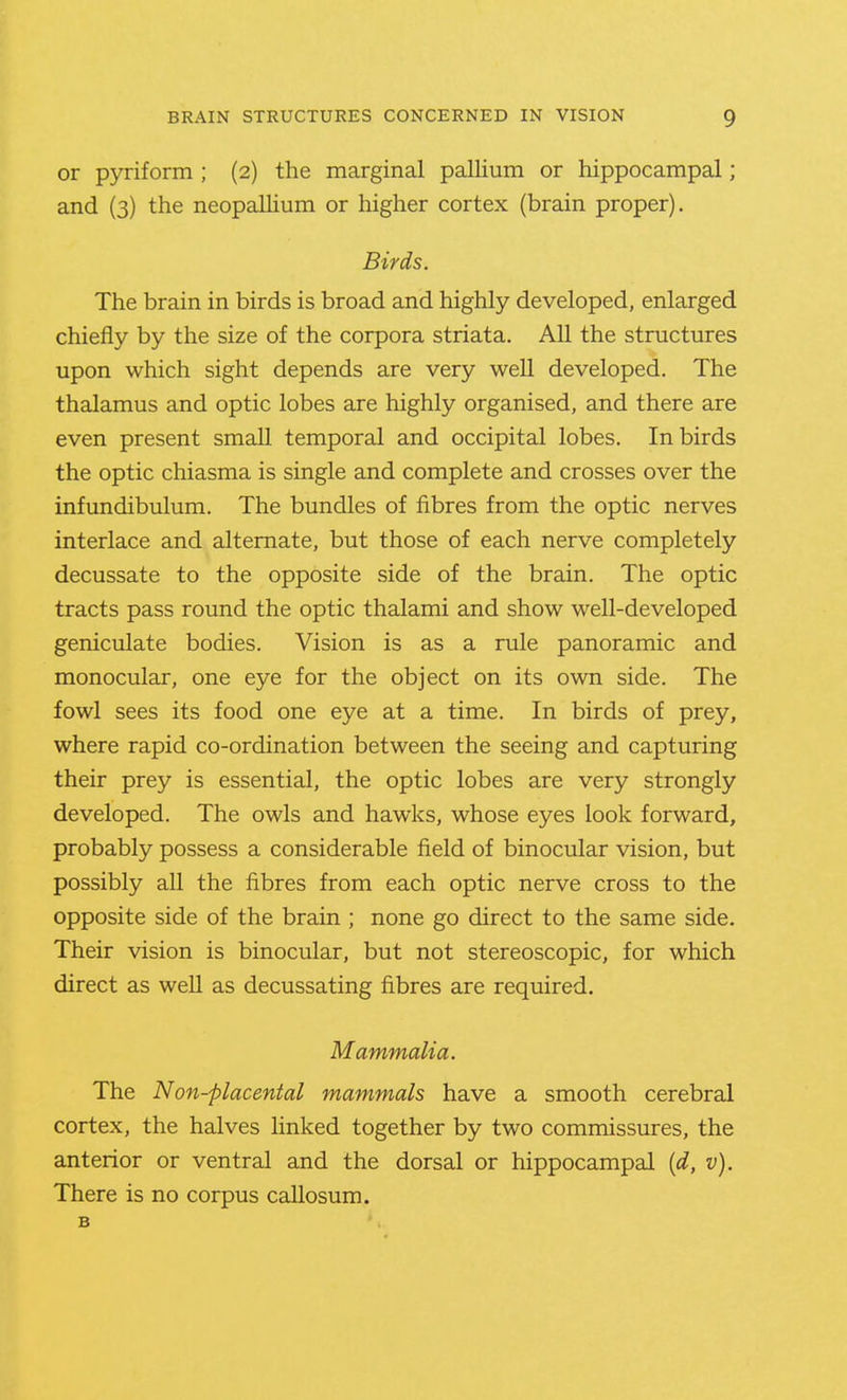 or pyriform ; (2) the marginal pallium or hippocampal; and (3) the neopaUium or higher cortex (brain proper). Birds. The brain in birds is broad and highly developed, enlarged chiefly by the size of the corpora striata. All the structures upon which sight depends are very well developed. The thalamus and optic lobes are highly organised, and there are even present small temporal and occipital lobes. In birds the optic chiasma is single and complete and crosses over the infundibulum. The bundles of fibres from the optic nerves interlace and alternate, but those of each nerve completely decussate to the opposite side of the brain. The optic tracts pass round the optic thalami and show well-developed geniculate bodies. Vision is as a rule panoramic and monocular, one eye for the object on its own side. The fowl sees its food one eye at a time. In birds of prey, where rapid co-ordination between the seeing and capturing their prey is essential, the optic lobes are very strongly developed. The owls and hawks, whose eyes look forward, probably possess a considerable field of binocular vision, but possibly all the fibres from each optic nerve cross to the opposite side of the brain ; none go direct to the same side. Their vision is binocular, but not stereoscopic, for which direct as well as decussating fibres are required. Mammalia. The Non-placental mammals have a smooth cerebral cortex, the halves hnked together by two commissures, the anterior or ventral and the dorsal or hippocampal {d, v). There is no corpus callosum. B