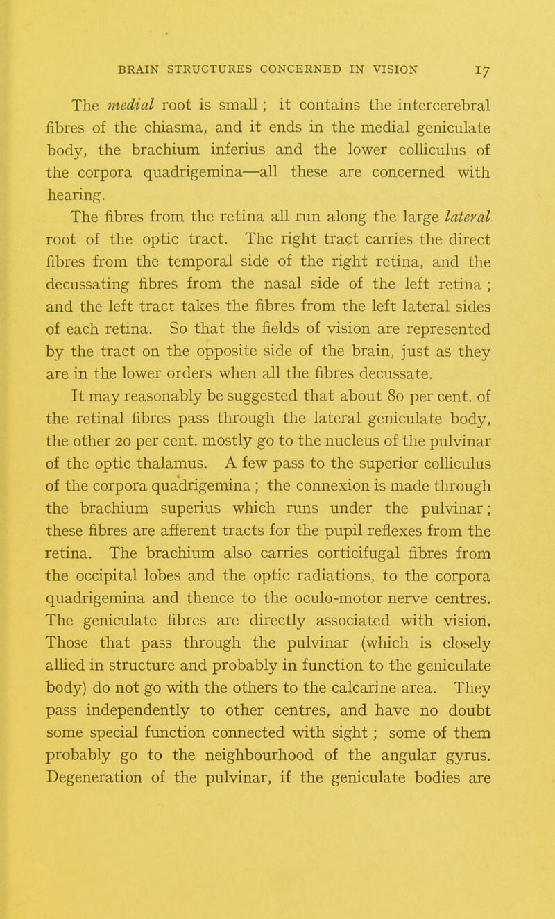 The medial root is small; it contains the intercerebral fibres of the chiasma, and it ends in the medial geniculate body, the brachium inferius and the lower coUiculus of the corpora quadrigemina—all these are concerned with hearing. The fibres from the retina all run along the large lateral root of the optic tract. The right tract carries the direct fibres from the temporal side of the right retina, and the decussating fibres from the nasal side of the left retina ; and the left tract takes the fibres from the left lateral sides of each retina. So that the fields of vision are represented by the tract on the opposite side of the brain, just as they are in the lower orders when all the fibres decussate. It may reasonably be suggested that about 80 per cent, of the retinal fibres pass through the lateral geniculate body, the other 20 per cent, mostly go to the nucleus of the pulvinar of the optic thalamus. A few pass to the superior colliculus of the corpora quadrigemina; the connexion is made through the brachium superius which runs under the pulvinar; these fibres are afferent tracts for the pupil reflexes from the retina. The brachium also carries corticifugal fibres from the occipital lobes and the optic radiations, to the corpora quadrigemina and thence to the oculo-motor nerve centres. The geniculate fibres are directly associated with vision. Those that pass through the pulvinar (which is closely alUed in structure and probably in function to the geniculate body) do not go with the others to the calcarine area. They pass independently to other centres, and have no doubt some special function connected with sight; some of them probably go to the neighbourhood of the angular gyrus. Degeneration of the pulvinar, if the geniculate bodies are
