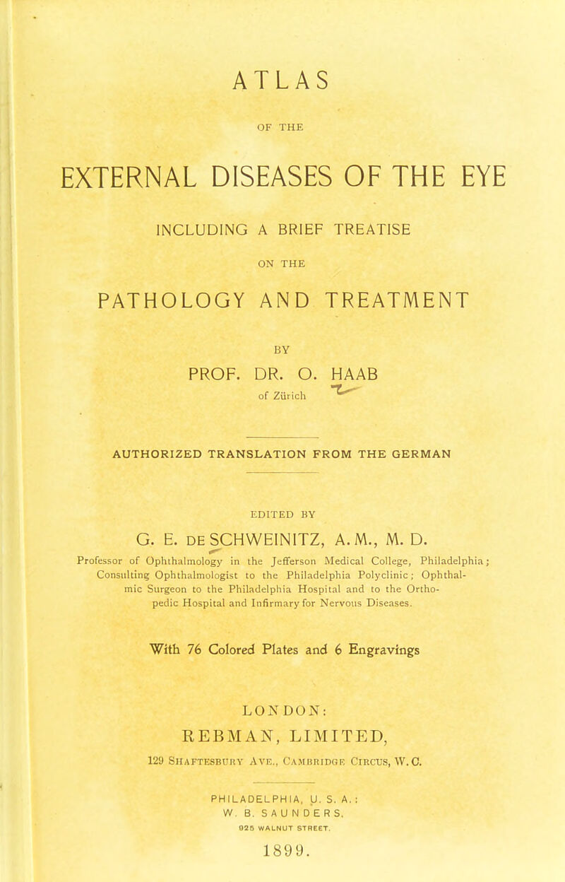 ATLAS OF THE EXTERNAL DISEASES OF THE EYE INCLUDING A BRIEF TREATISE ON THE PATHOLOGY AND TREATMENT BY PROF. DR. O. HAAB of Zurich AUTHORIZED TRANSLATION FROM THE GERMAN EDITED BY G. E. deSCHWEINITZ, A.M., M. D. Professor of Ophthalmology in the Jefferson Medical College, Philadelphia; Consulting Ophthalmologist to the Philadelphia Polyclinic; Ophthal- mic Surgeon to the Philadelphia Hospital and to the Ortho- pedic Hospital and Infirmary for Nervous Diseases. With 76 Colored Plates and 6 Engravings LONDON: REBMAN, LIMITED, 129 Shaftesbury Ave., Cambridge Circus, W.C. PHILADELPHIA, U. S. A. : W. B. SAUNDERS. 925 WALNUT STREET. 1899.