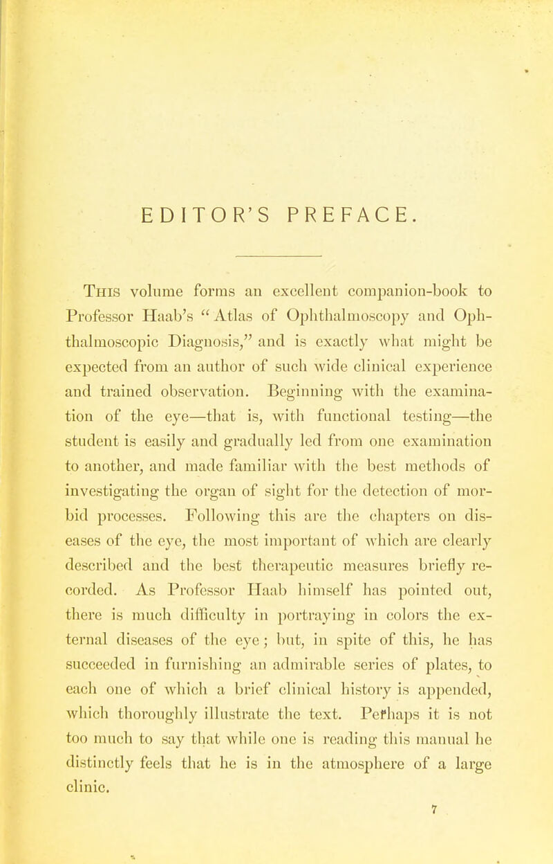 EDITOR'S PREFACE. This volume forms an excellent companion-book to Professor Haab's Atlas of Ophthalmoscopy and Oph- thalmoscopic Diagnosis, and is exactly what might be expected from an author of such wide clinical experience and trained observation. Beginning with the examina- tion of the eye—that is, with functional testing—the student is easily and gradually led from one examination to another, and made familiar with the best methods of investigating the organ of sight for the detection of mor- bid processes. Following this are the chapters on dis- eases of the eye, the most important of which are clearly described and the best therapeutic measures briefly re- corded. As Professor Haab himself has pointed out, there is much difficulty in portraying in colors the ex- ternal diseases of the eye; but, in spite of this, he has succeeded in furnishing an admirable series of plates, to each one of which a brief clinical history is appended, which thoroughly illustrate the text. Pefhaps it is not too much to say that while one is reading this manual he distinctly feels that he is in the atmosphere of a large clinic.