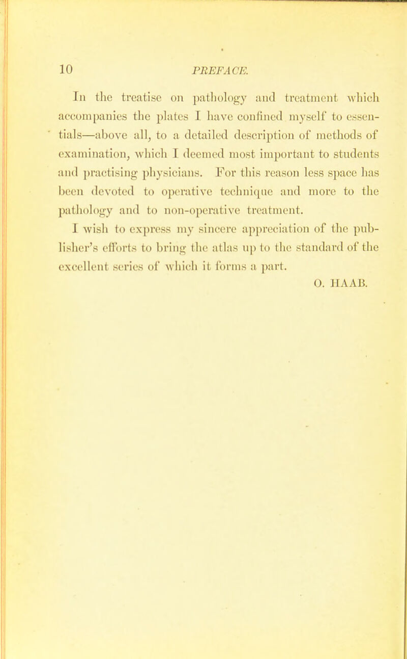 In the treatise on pathology and treatment which accompanies the plates I have confined myself to essen- tials—above all, to a detailed description of methods of examination, which I deemed most important to students and practising physicians. For this reason less space lias been devoted to operative technique and more to the pathology and to non-operative treatment. 1 wish to express my sincere appreciation of the pub- lisher's efforts to bring the atlas up to the standard of the excelled -cries of which it forms a part. O. HAAB.