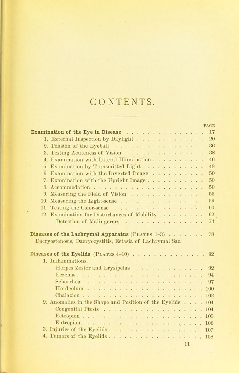 CONTENTS. PAGE Examination of the Eye in Disease 17 1. External Inspection by Daylight 20 2. Tension of the Eyeball 36 3. Testing Acuteness of Vision 38 4. Examination with Lateral Illumination 46 5. Examination by Transmitted Ligbt 48 6. Examination with the Inverted Image 50 7. Examination with the Upright Image 50 8. Accommodation 50 9. Measuring the Field of Vision 55 10. Measuring the Light-sense 59 11. Testing the Color-sense 60 12. Examination for Disturbances of Mobility 62 ^ Detection of Malingerers 74 Diseases of the Lachrymal Apparatus (Plates 1-3) 78 Dacryostenosis, Dacryocystitis, Ectasia of Lachrymal Sac. Diseases of the Eyelids (Plates 4-10) 92 1. Inflammations. Herpes Zoster and Erysipelas 92 Eczema 94 Seborrhea 97 Hordeolum 100 Chalazion 102 2. Anomalies in the Shape and Position of the Eyelids .... 104 Congenital Ptosis 104 Ectropion 105 Entropion 106 3. Injuries of the Eyelids 107 4. Tumors of the Eyelids 108