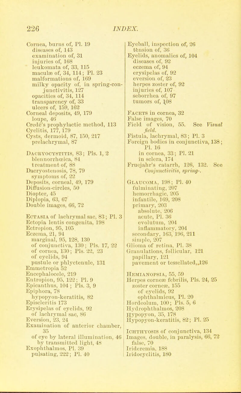 Cornea, burns of, PI. 19 diseases of, 143 examination of, 31 injuries of, 168 leukouiata of, 33, 115 maeulfe of, 34, 114; PI. 23 malformations of, 169 milky opacity of, in spring-con- junctivitis, 127 opacities of, 34, 114 transparency of, 33 ulcers of, 159, 162 Corneal deposits, 49, 179 loupe, 46 Credo's prophylactic method, 113 Cyclitis, 177,179 Cysts, dermoid, 87, 150, 217 prelachrymal, 87 Dacryocystitis, 83; Pis. 1, 2 blennorrhcaica, 84 treatment of, 88 Daoryosteuosis, 78, 79 Bympl s Di', 22 Deposits, corneal, 49, 179 Diffusion-circles, 50 Diopter, 45 Diplopia, 63, 67 Double images, 66, 72 Ectasia of lachrymal sac, 83; PI. 3 Ectopia lontis congenita, 198 Ectropion, 95, 105 Eczema, 21, 94 marginal, 95, 128, 130 of conjunctiva, 130; Pis. 17, 22 of cornea, 130; Pis. 22, 23 of eyelids, 94 pustule or phlyctenule, 131 Emmetropia 52 Encephalocele, 219 Entropion, 95, 122; PI. 9 Epicanthus, lot ; Pis. 3, 9 Epiphora, 78 hypopyon-keratitis, 82 Episcleril is 173 Erysipelas of eyelids, 92 of lachrymal sac, 86 Eversion, 23, 24 Examination of anterior chamber, 35 of eye by lateral illumination, 46 by transmit ted light, 48 Exophthalmos, PI. 39 pulsating, 222; PI. 40 Eyeball, inspection of, 26 tension of, :>(> Eyelids, anomalies of, 104 diseases of, 92 eczema of, 94 erysipelas of, 92 eversion of, 23 herpes zoster of, 92 injuries of, 107 seborrhea of, 97 tumors of, J.08 Facets in cornea, 32 False images, 70 Field of vision, 55. See Visual field. Fistula, lachrymal, 83; PI. 3 Foreign bodies in conjunctiva, 138; PI. 16 in cornea, 33; PI. 21 in sclera, 174 Fruojahr's catarrh, 126, 132. See ('onjunctivitis, spring-. Glaucoma, 198; PI. 40 fu I in ina I ing, 207 hemorrhagic, 205 infantile, 169, 208 primary, 203 absolute, 206 acute, PI. 36 evolutum, 204 inflammatory, 204 secondary, l <;::, L96, 211 si in pie, 2(17 Glioma of rel ina. PI. 38 Granulations, follicular, 121 papillary, 121 pavement or tessellated,.126 Hemianopsia, 55, 59 Herpes corneas febrilis, Pis. 24, 25 zoster cornero, 155 of eyelids, 92 ophthalmicus, PI. 20 Hordeolum, LOO; Pis. 5, 6 Hydrophthalmos, 208 Hypopyon, 35, 178 Hypopyon-keratitis, 82; PI. 25 Ichthyosis of conjunctiva, I'll [mages, double, in paralysis, 66, 72 false, 70 [rideremia, 188 Iridocyclitis, 180