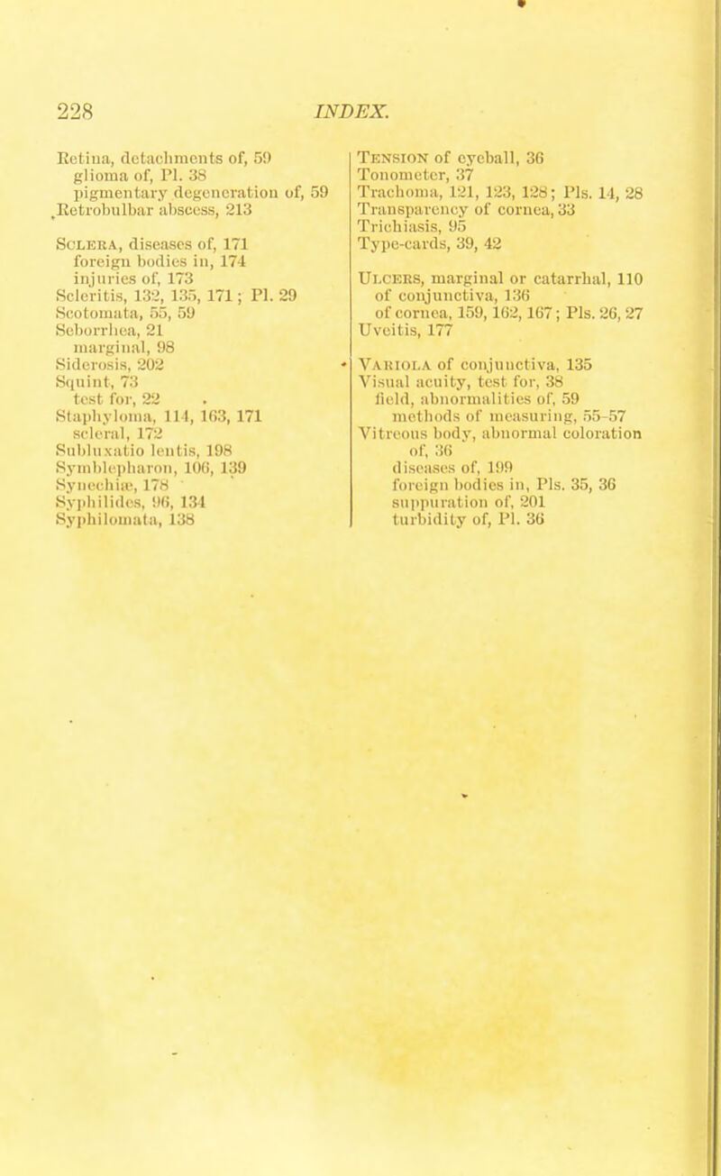 Retina, detachments of, 59 glioma of, PL 38 pigmentary degeneration of, 59 ^Retrobulbar absci ss, 213 Sclera, diseases of, 171 foreign bodies in, 174 injuries of, 173 Scleritis, 132, 135, 171; PL 29 Scotomata, 55, 59 Seborrhea, 21 marginal, 98 Sidcrosis, 202 Squint, 73 test for, 22 Staphyloma, 114, 163, 171 scleral, 172 Sublnxatio lentis, 198 Symblepharou, 100, 139 Synechia', 178 ' Syphilides, 9(i, 134 Syphilomata, 138 Tension of eyeball, 36 Tonometer, 37 Trachoma, 121, 123, 128; Pis. 14, 28 Transparency of cornea, 33 Trichiasis, 95 Type-cards, 39, 42 Ulcers, marginal or catarrhal, 110 of conjunctiva, 136 of cornea, 159,162,167; Pis. 26, 27 Uveitis, 177 Variola of conjunctiva, 135 Visual acuity, test for, 38 field, abnormalities of, 59 methods of measuring, 55-57 Vitreous body, abnormal coloration of, 36 diseases of, 199 foreign bodies in, Pis. 35, 36 suppuration of, 201 turbidity of, PI. 36