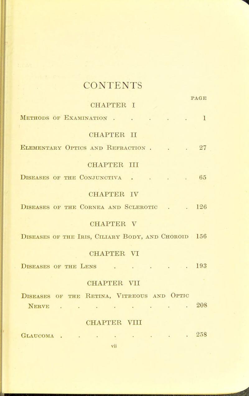 CONTENTS PAGE CHAPTER I Methods of Examination ..... 1 CHAPTER II Elementaey Optics and Refkaction . . .27 CHAPTER III Diseases or the Conjunctiva .... 05 CHAPTER IV Diseases of the Cornea and Sclerotic . .126 CHAPTER V Diseases of the Iris, Ciliary Body, and Choroid 156 CHAPTER VI Diseases of the Lens . . . . .193 CHAPTER VII Diseases of the Retina, Vitreous and Optic Nerve 208 CHAPTER VIII Glaucoma ..... 258