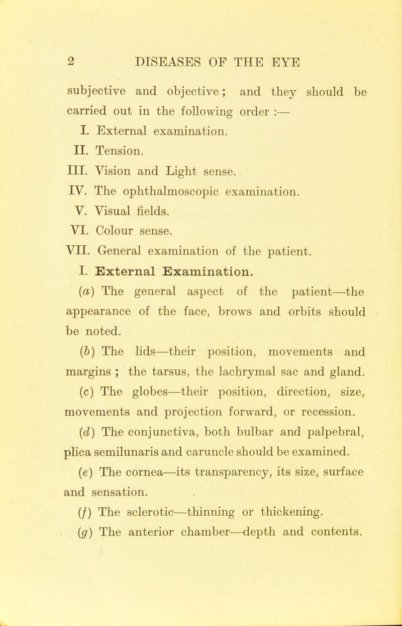 subjective and objective; and they should be carried out in the following order :— I. External examination. II. Tension. III. Vision and Light sense. IV. The ophthalmoscopic examination. V. Visual fields. VI. Colour sense. VII. General examination of the patient. I. External Examination. (a) The general aspect of the patient—the appearance of the face, brows and orbits should be noted. (6) The lids—their position, movements and margins ; the tarsus, the lachrymal sac and gland. (c) The globes—their position, direction, size, movements and projection forward, or recession. (d) The conjunctiva, both bulbar and palpebral, plica semilunaris and caruncle should be examined. (e) The cornea—its transparency, its size, surface and sensation. (/) The sclerotic—thinning or thickening. {g) The anterior chamber—depth and contents.