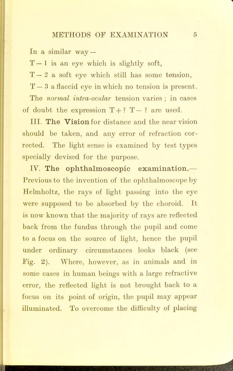 In a similar way — T — 1 is an eye which is shghtly soft, T — 2 a soft eye which still has some tension, T — 3 a flaccid eye in which no tension is present. The normal intra-ocular tension varies ; in cases of doubt the expression T + ? T — ? are used. III. The Vision for distance and the near vision should be taken, and any error of refraction cor- rected. The light sense is examined by test types specially devised for the purpose. IV. The ophthalmoscopic examination.— Previous to the invention of the ophthalmoscope by Hehnholtz, the rays of light passing into the eye were supposed to be absorbed by the choroid. It is now known that the majority of rays are reflected back from the fundus through the pupil and come to a focus on the source of light, hence the pupil under ordinary circumstances looks black (see Fig. 2). Where, however, as in animals and in some cases in human beings with a large refractive error, the reflected light is not brought back to a focus on its point of origin, the pupil may appear illuminated. To overcome the difiiculty of placing