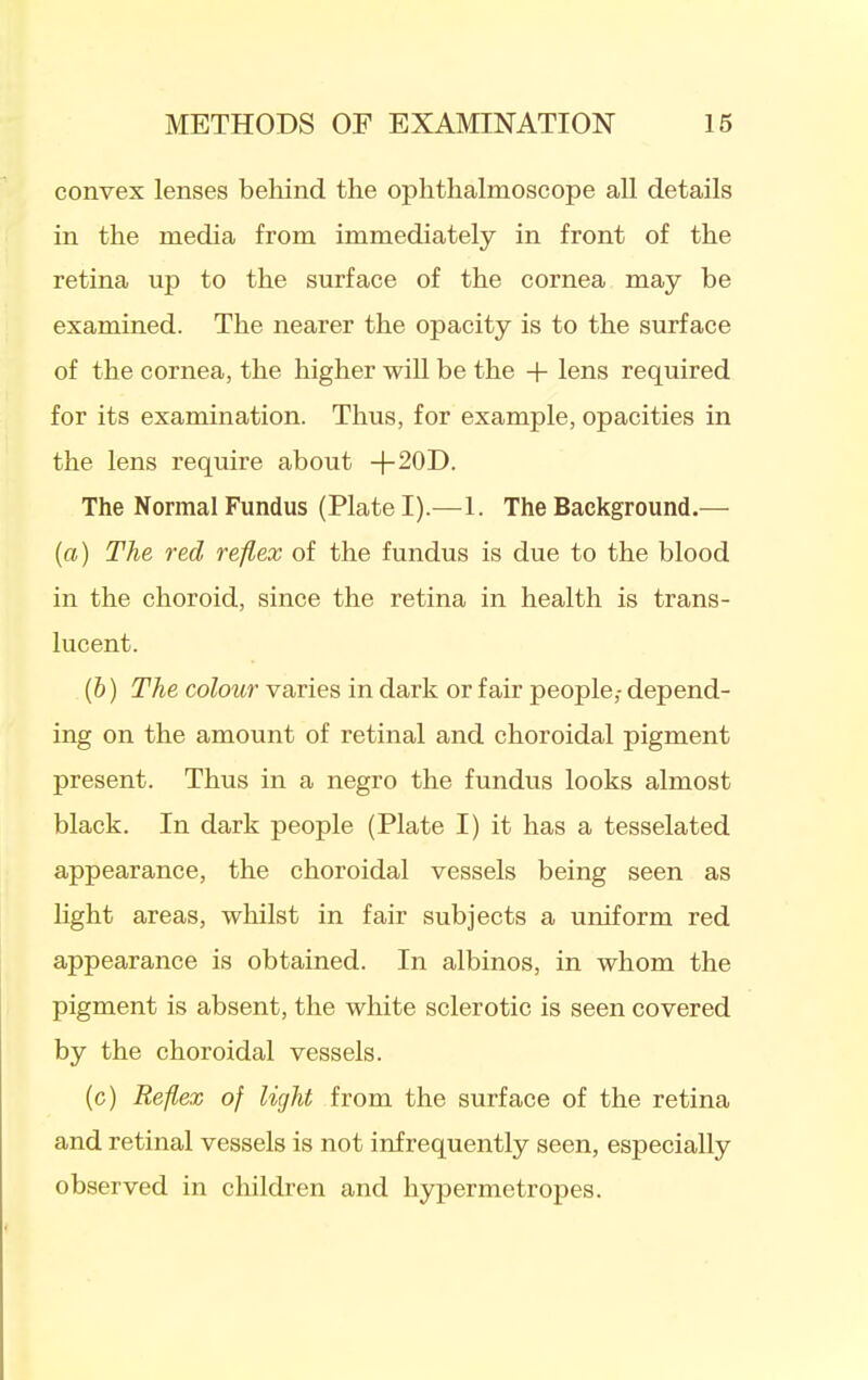 convex lenses behind the ophthalmoscope all details in the media from immediately in front of the retina up to the surface of the cornea may be examined. The nearer the opacity is to the surface of the cornea, the higher will be the + lens required for its examination. Thus, for example, opacities in the lens require about +20D. The Normal Fundus (Plate I).—1. The Background.— {a) The red reflex of the fundus is due to the blood in the choroid, since the retina in health is trans- lucent. (&) The colour varies in dark or fair people,- depend- ing on the amount of retinal and choroidal pigment present. Thus in a negro the fundus looks almost black. In dark people (Plate I) it has a tesselated appearance, the choroidal vessels being seen as Kght areas, whilst in fair subjects a uniform red appearance is obtained. In albinos, in whom the pigment is absent, the white sclerotic is seen covered by the choroidal vessels. (c) Reflex of light from the surface of the retina and retinal vessels is not infrequently seen, especially observed in childi-en and hypermetropes.