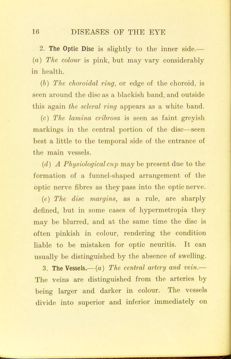 2. The Optic Disc is slightly to the inner side.— {a) The colour is pink, but may vary considerably in health. (b) The choroidal ring, or edge of the choroid, is seen around the disc as a blackish band, and outside this again the scleral ring appears as a white band. (c) The lamina crihrosa is seen as faint gre5rish markings in the central portion of the disc—seen best a little to the temporal side of the entrance of the main vessels. {(I) A Physiological cup maybe present due to the formation of a funnel-shaped arrangement of the optic nerve fibres as they pass into the optic nerve. (e) The disc margins, as a rule, are sharply defined, but in some cases of hypermetropia they may be blurred, and at the same time the disc is often pinkish in colour, rendering the condition liable to be mistaken for optic neuritis. It can usually be distinguished by the absence of swelling. 3. The Vessels.—(a) The central artery and vein.— The veins are distinguished from the arteries by being larger and darker in colour. The vessels divide into superior and inferior immediately on