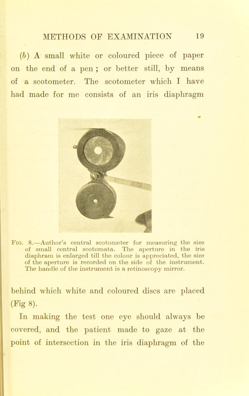 (b) A small white or coloured piece of paper on the end of a pen ; or better still, by means of a scotometer. The scotometer which I have had made for me consists of an iris diaphragm Fig. 8.—Author's central scotometer for measuring the size of small central scotomata. The apertiu-e in the iris diaphram is enlarged till the colom- is appreciated, the size of the aperture is recorded on the side of the instrument. The handle of the instrument is a retinoscopy mirror. behind which white and coloured discs are placed (Fig 8). In making the test one eye should always be covered, and the patient made to gaze at the point of intersection in the iris diaphragm of the