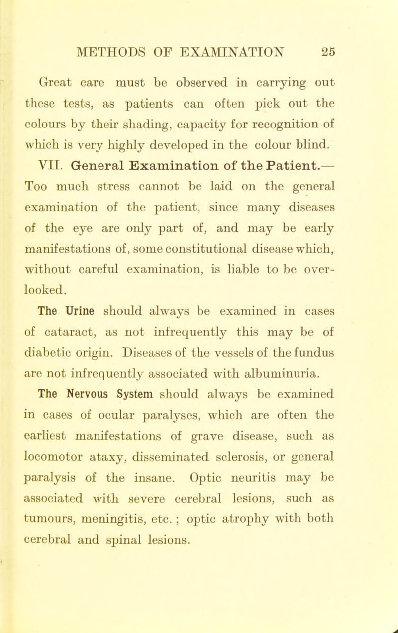 Great care must be observed in carrying out these tests, as patients can often pick out the colours by their shading, capacity for recognition of which is very highly developed in the colour blind. VII. General Examination of the Patient.— Too much stress cannot be laid on the general examination of the patient, since many diseases of the eye are only part of, and may be early manifestations of, some constitutional disease which, without careful examination, is liable to be over- looked. The Urine should always be examined in cases of cataract, as not infrequently this may be of diabetic origin. Diseases of the vessels of the fundus are not infrequently associated with albuminuria. The Nervous System should always be examined in cases of ocular paralyses, which are often the earliest manifestations of grave disease, such as locomotor ataxy, disseminated sclerosis, or general paralysis of the insane. Optic neuritis may be associated with severe cerebral lesions, such as tumours, meningitis, etc.; optic atrophy with both cerebral and spinal lesions.