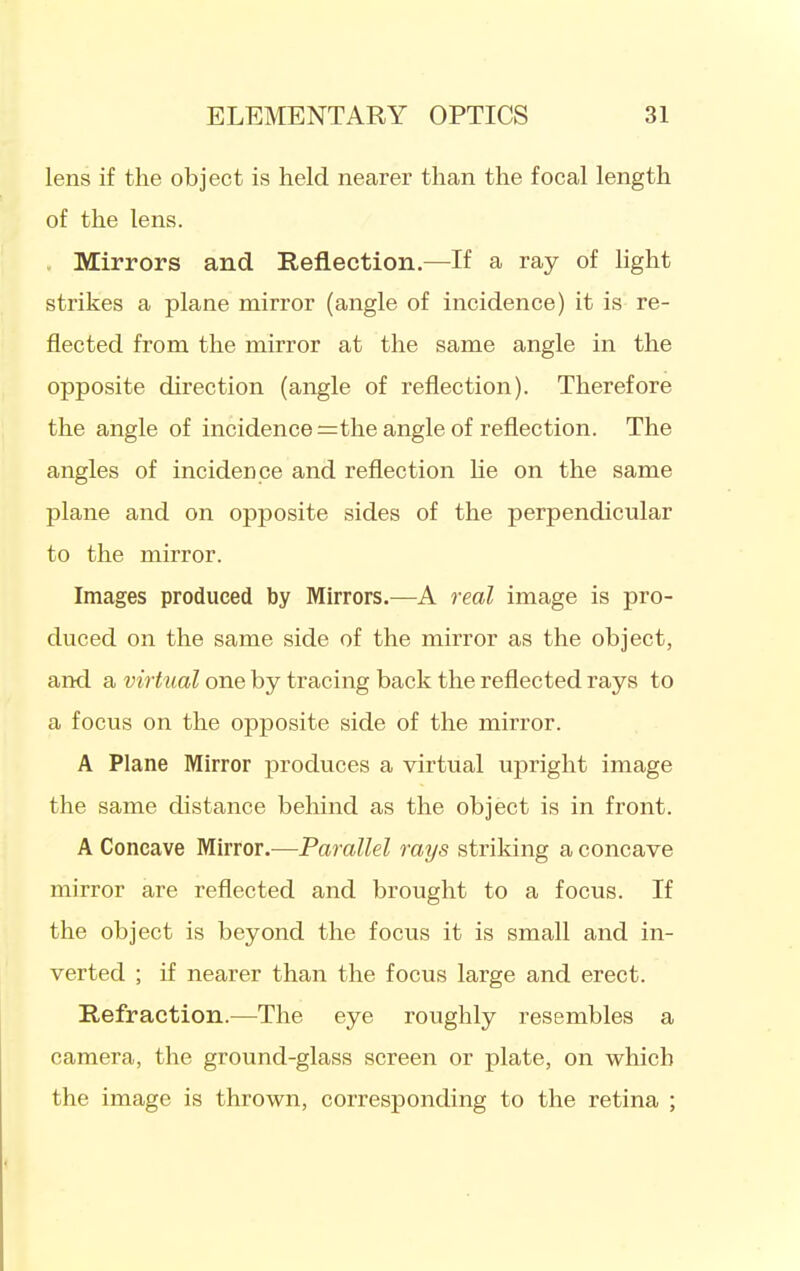 lens if the object is held nearer than the focal length of the lens. . Mirrors and Reflection,—If a ray of light strikes a plane mirror (angle of incidence) it is re- flected from the mirror at the same angle in the opposite direction (angle of reflection). Therefore the angle of incidence =the angle of reflection. The angles of incidence and reflection he on the same plane and on opposite sides of the perpendicular to the mirror. Images produced by Mirrors.—A real image is pro- duced on the same side of the mirror as the object, and a virtual one by tracing back the reflected rays to a focus on the opposite side of the mirror. A Plane Mirror produces a virtual upright image the same distance behind as the object is in front. A Concave Mirror.—Parallel rays striking a concave mirror are reflected and brought to a focus. If the object is beyond the focus it is small and in- verted ; if nearer than the focus large and erect. Refraction.—The eye roughly resembles a camera, the ground-glass screen or plate, on which the image is thrown, corresponding to the retina ;