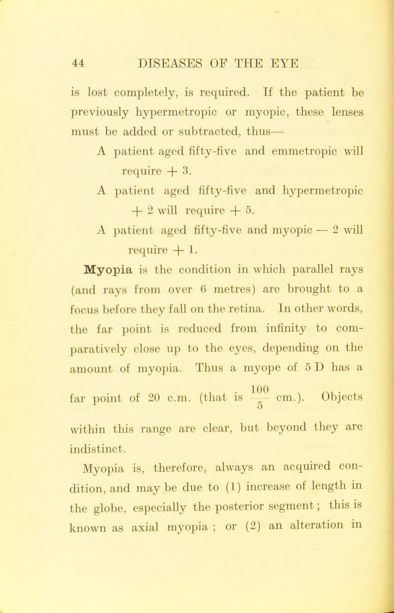 is lost completely, is required. If the patient be previously hypermetropic or myopic, these lenses must be added or subtracted, thus— A patient aged fifty-five and emmetropic will require + 3. A patient aged fifty-five and hypermetropic -j- 2 will require -\- 5. A patient aged fifty-five and myopic — 2 will require -)- 1. Myopia is the condition in which parallel rays (and rays from over 6 metres) are brought to a focus before they fall on the retina. In other words, the far point is reduced from infinity to com- paratively close up to the eyes, depending on the amount of myopia. Thus a myope of 5 D has a far point of 20 cm. (that is cm.). Objects within this range are clear, but beyond they are indistinct. Myopia is, therefore, always an acquired con- dition, and may be due to (1) increase of length in the globe, especially the posterior segment; this is known as axial myopia ; or (2) an alteration in