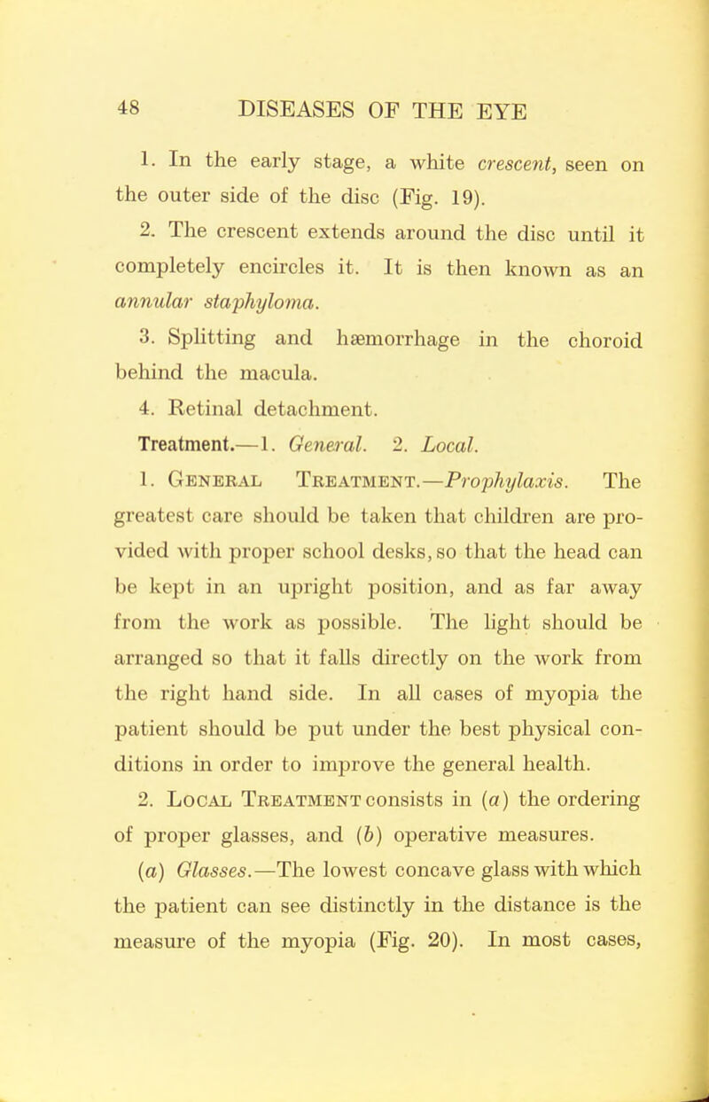 1. In the early stage, a white crescent, seen on the outer side of the disc (Fig. 19). 2. The crescent extends around the disc until it completely encircles it. It is then known as an annular staphyloma. 3. Splitting and haemorrhage in the choroid behind the macula. 4. Retinal detachment. Treatment.—1. General. 2. Local. 1. General Treatment.—Prophylaxis. The greatest care should be taken that children are pro- vided with proper school desks, so that the head can be kept in an upright position, and as far away from the work as possible. The light should be arranged so that it falls directly on the work from the right hand side. In aU cases of myopia the patient should be put under the best physical con- ditions in order to improve the general health. 2. Local Treatment consists in (a) the ordering of proper glasses, and (6) operative measures. (a) Glasses.—The lowest concave glass with which the patient can see distinctly in the distance is the measure of the myopia (Fig. 20). In most cases,