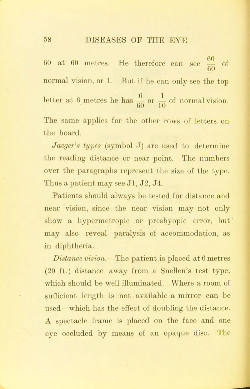 60 at 60 metres. He therefore can see — of 60 normal vision, or 1. But if he can only see the top G 1 letter at 6 metres he has —r or — of normal vision. 60 10 The same applies for the other rows of letters on the board. Jaeger's types (symbol J) are used to determine the reading distance or near point. The numbers over the paragraphs represent the size of the type. Thus a patient may see Jl, J2, J4. Patients should always be tested for distance and near vision, since the near vision may not only show a hypermetropic or presbyopic error, but may also reveal paralysis of accommodation, as in diphtheria. Distance vision.—The patient is placed at 6 metres (20 ft.) distance away from a Snellen's test type, which should be well illuminated. Where a room of sufficient length is not available a mirror can be used—which has the effect of doubhng the distance. A spectacle frame is placed on the face and one eye occluded by means of an opaque disc. The