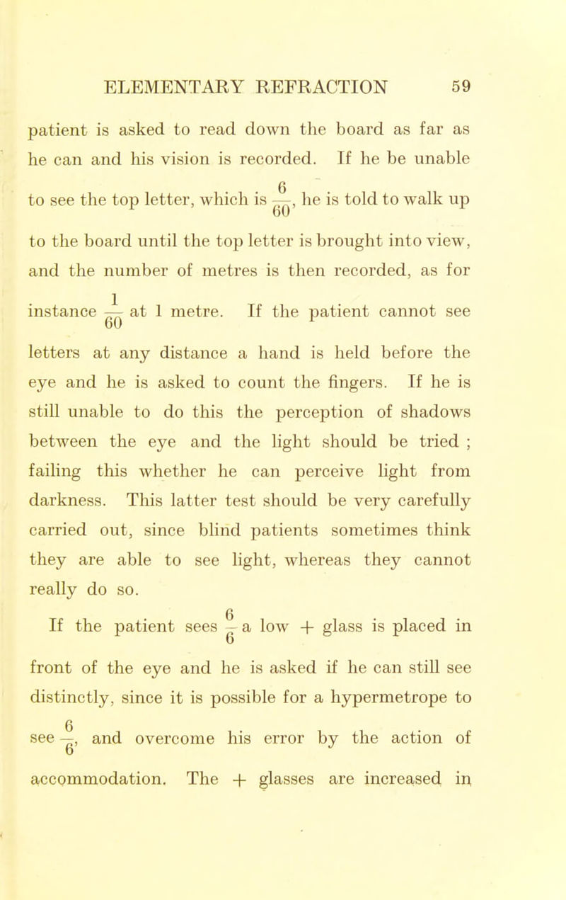 patient is asked to read down the board as far as he can and his vision is recorded. If he be unable to see the top letter, which is he is told to walk up 60 to the board until the top letter is brought into view, and the number of metres is then recorded, as for instance 7^ at 1 metre. If the patient cannot see 60 letters at any distance a hand is held before the eye and he is asked to count the fingers. If he is still unable to do this the perception of shadows between the eye and the light should be tried ; failing this whether he can perceive light from darkness. This latter test should be very carefully carried out, since blind patients sometimes think they are able to see light, whereas they cannot really do so. 6 If the patient sees - a low + glass is placed in front of the eye and he is asked if he can still see distinctly, since it is possible for a hypermetrope to see —, and overcome his error by the action of accommodation. The + glasses are increased ii^