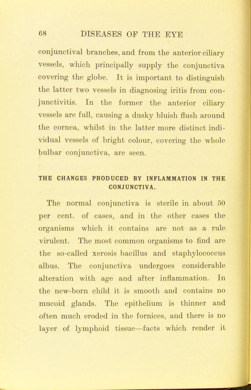conjunctival branches, and from the anterior ciUary vessels, which principally supply the conjunctiva covering the globe. It is important to distinguish the latter two vessels in diagnosing iritis from con- junctivitis. In the former the anterior ciliary vessels are full, causing a dusky bluish flush around the cornea, whilst in the latter more distinct indi- vidual vessels of bright colour, covering the whole bulbar conjunctiva, are seen. THE CHANGES PRODUCED BY INFLAMMATION IN THE CONJUNCTIVA. The normal conjunctiva is sterile in about 50 per cent, of cases, and in the other cases the organisms which it contains are not as a rule virulent. The most common organisms to find are the so-called xerosis bacillus and staphylococcus albus. The conjunctiva undergoes considerable alteration with age and after inflammation. In the new-born child it is smooth and contains no mucoid glands. The epithehum is thinner and often much eroded in the fornices, and there is no layer of lymphoid tissue—facts wliich render it