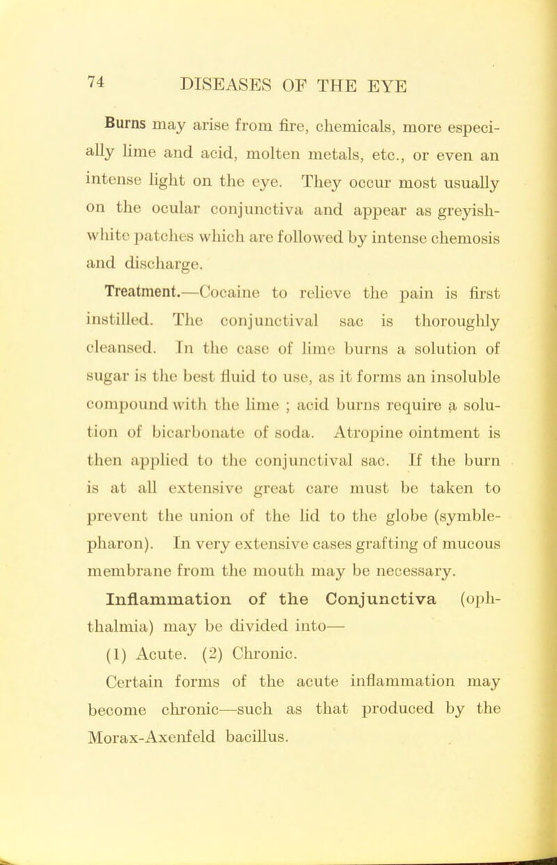 Burns may arise from fire, chemicals, more especi- ally Ume and acid, molten metals, etc., or even an intense light on the eye. They occur most usually on the ocular conjunctiva and appear as greyish- white patches which are followed by intense chemosis and discharge. Treatment.—Cocaine to relieve the pain is first instilled. The conjunctival sac is thorouglily cleansed. In the case of lime burns a solution of sugar is the best fluid to use, as it forms an insoluble compound with the lime ; acid burns require a solu- tion of bicarbonate of soda. Atropine ointment is then applied to the conjunctival sac. If the burn is at all extensive great care must be taken to prevent the union of the lid to the globe (symble- pharon). In very extensive cases grafting of mucous membrane from the mouth may be necessary. Inflammation of the Conjunctiva (oph- thalmia) may be divided into— (1) Acute. (2) Chronic. Certain forms of the acute inflammation may become chronic—such as that produced by the Morax-Axenfeld bacillus.