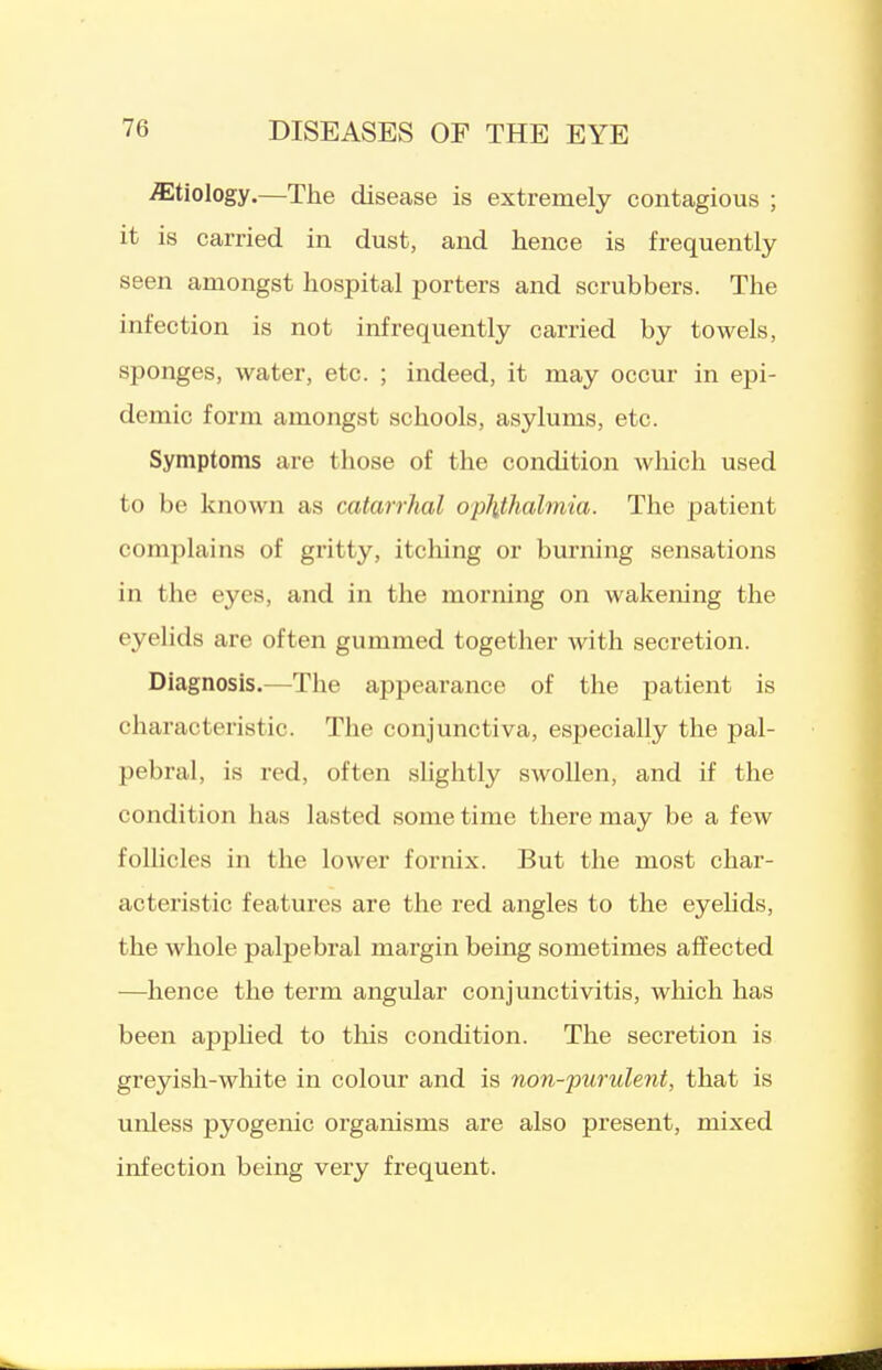 etiology.—The disease is extremely contagious ; it is carried in dust, and hence is frequently seen amongst hospital porters and scrubbers. The infection is not infrequently carried by towels, sponges, water, etc. ; indeed, it may occur in epi- demic form amongst schools, asylums, etc. Symptoms are those of the condition which used to be known as catarrhal op\thalmia. The patient complains of gritty, itching or burning sensations in the eyes, and in the morning on wakening the eyelids are often gummed together with secretion. Diagnosis.—The appearance of the patient is characteristic. The conjunctiva, especially the pal- pebral, is red, often slightly swollen, and if the condition has lasted some time there may be a few follicles in the lower fornix. But tlie most char- acteristic features are the red angles to the eyelids, the whole palpebral margin being sometimes affected —hence the term angular conjunctivitis, which has been apphed to tliis condition. The secretion is greyish-wliite in colour and is non-purulent, that is unless pyogenic organisms are also present, mixed infection being very frequent.