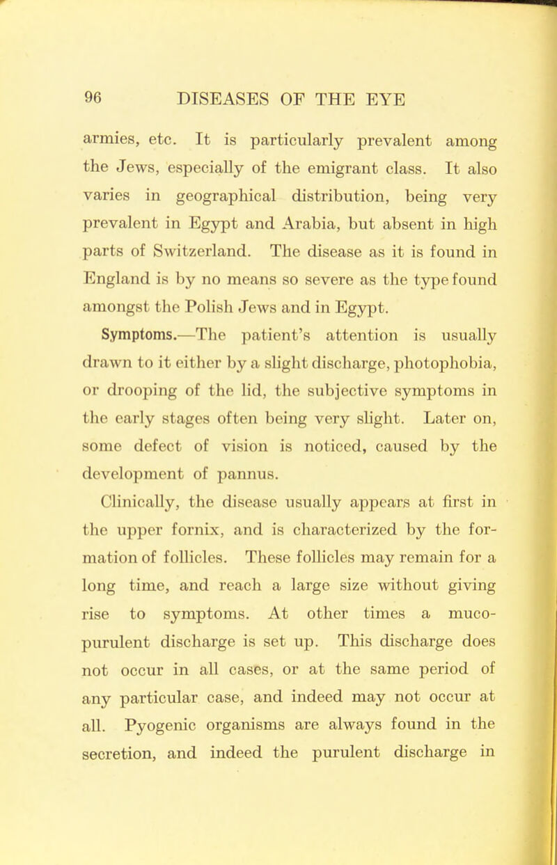 armies, etc. It is particularly prevalent among the Jews, especially of the emigrant class. It also varies in geographical distribution, being very prevalent in Egypt and Arabia, but absent in high parts of Switzerland. The disease as it is found in England is by no means so severe as the type found amongst the Polish Jews and in Egypt. Symptoms.—The patient's attention is usually drawn to it either by a slight discharge, photophobia, or drooping of the lid, the subjective symptoms in the early stages often being very shght. Later on, some defect of vision is noticed, caused by the development of pannus. Clinically, the disease usually appears at first in the upper fornix, and is characterized by the for- mation of follicles. These follicles may remain for a long time, and reach a large size without giving rise to symptoms. At other times a muco- purulent discharge is set up. This discharge does not occur in all cases, or at the same period of any particular case, and indeed may not occur at all. Pyogenic organisms are always found in the secretion, and indeed the purulent discharge in