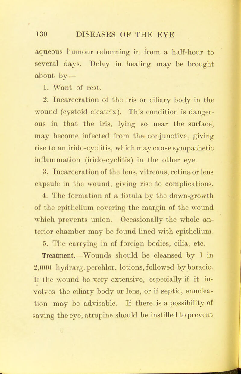 aqueous humour reforming in from a half-hour to several days. Delay in healing may be brought about by— 1. Want of rest. 2. Incarceration of the iris or ciliary body in the wound (cystoid cicatrix). This condition is danger- ous in that the iris, Ijang so near the surface, may become infected from the conjunctiva, giving rise to an irido-cyclitis, which may cause sympathetic inflammation (irido-cyclitis) in the other eye. 3. Incarceration of the lens, vitreous, retina or lens capsule in the wound, giving rise to comphcations. 4. The formation of a fistula by the down-growth of the epitheUum covering the margin of the wound which prevents union. Occasionally the whole an- terior chamber may be found Hned with epitheUum. 5. The carrying in of foreign bodies, cilia, etc. Treatment.—Wounds should be cleansed by 1 in 2,000 hydrarg. perchlor. lotions, followed byboracic. If the wound be very extensive, especially if it in- volves the ciliary body or lens, or if septic, enuclea- tion may be advisable. If there is a possibihty of saving the eye, atropine should be instilled to prevent