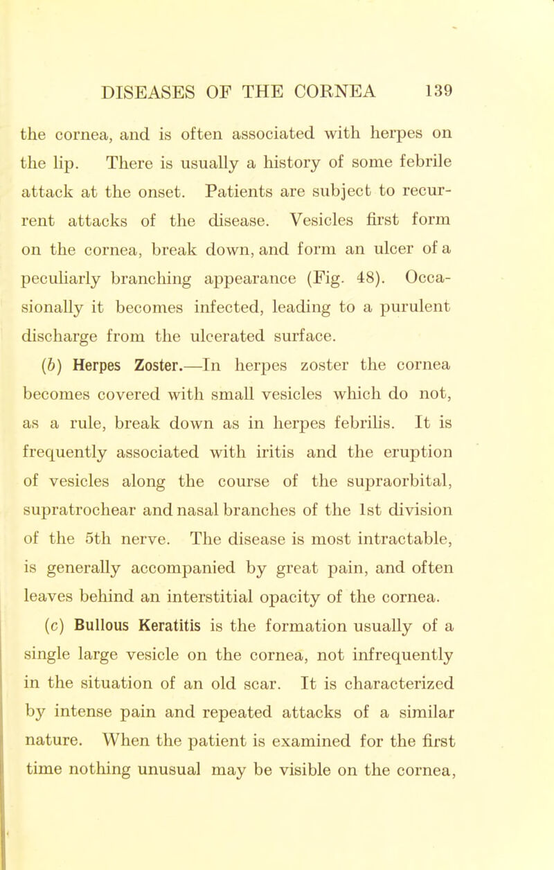 the cornea, and is often associated with herpes on the hp. There is usually a history of some febrile attack at the onset. Patients are subject to recur- rent attacks of the disease. Vesicles first form on the cornea, break down, and form an ulcer of a pecuharly branching appearance (Fig. 48). Occa- sionally it becomes infected, leading to a purulent discharge from the ulcerated surface. (b) Herpes Zoster.—In herpes zoster the cornea becomes covered with small vesicles which do not, as a rule, break down as in herpes febrihs. It is frequently associated with iritis and the eruption of vesicles along the course of the supraorbital, supratrochear and nasal branches of the 1st division of the 5th nerve. The disease is most intractable, is generally accompanied by great pain, and often leaves behind an interstitial opacity of the cornea. (c) Bullous Keratitis is the formation usually of a single large vesicle on the cornea, not infrequently in the situation of an old scar. It is characterized by intense pain and repeated attacks of a similar nature. When the patient is examined for the first time nothing unusual may be visible on the cornea,