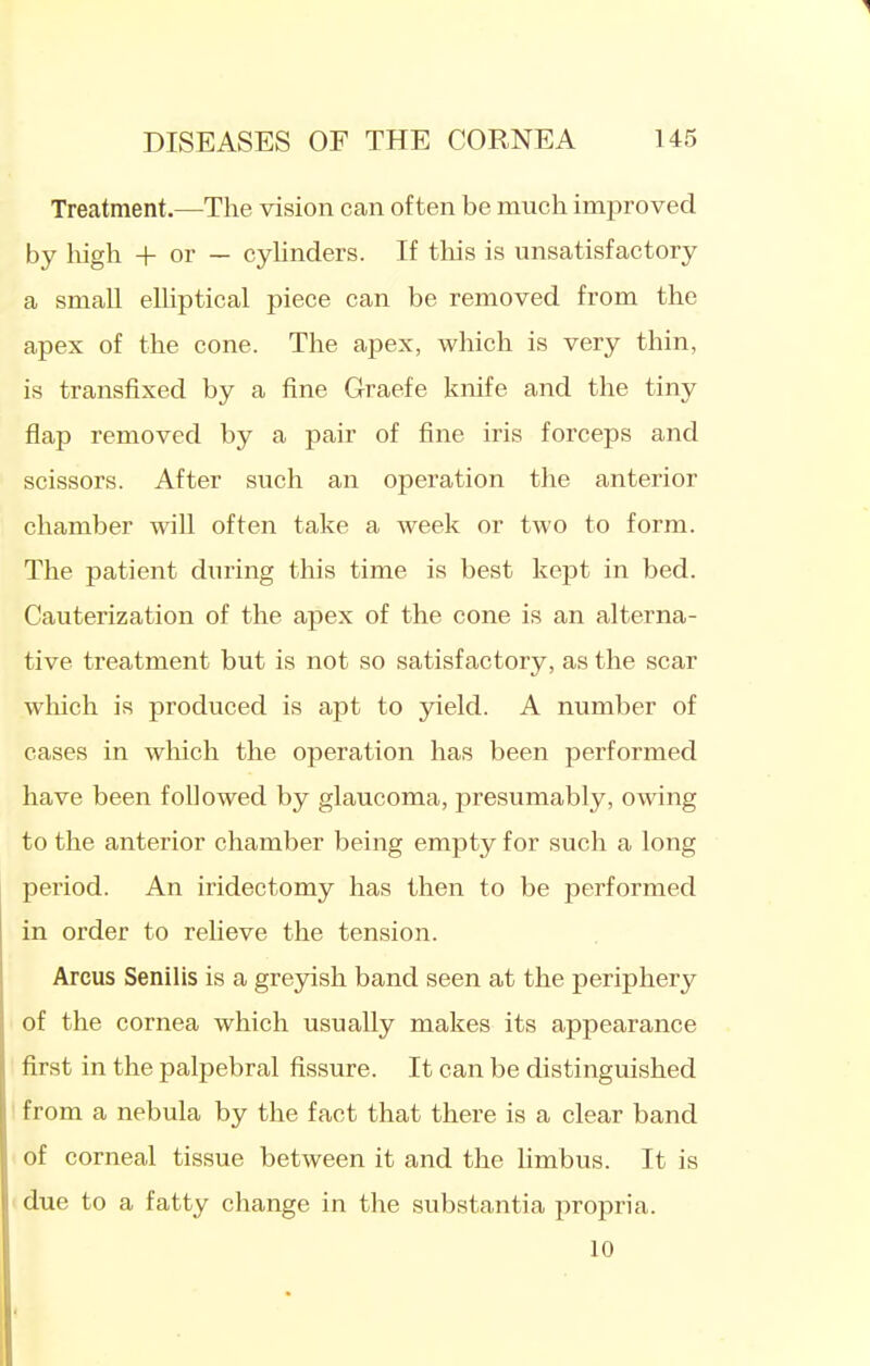 Treatment.—The vision can often be much improved by high + or — cylinders. If tliis is unsatisfactory a small elliptical piece can be removed from the apex of the cone. The apex, which is very thin, is transfixed by a fine Graefe knife and the tiny flap removed by a pair of fine iris forceps and scissors. After such an operation the anterior chamber wiU often take a week or two to form. The patient during this time is best kept in bed. Cauterization of the apex of the cone is an alterna- tive treatment but is not so satisfactory, as the scar wliich is produced is apt to yield. A number of cases in which the operation has been performed have been followed by glaucoma, presumably, owing to the anterior chamber being empty for such a long period. An iridectomy has then to be performed in order to reheve the tension. Arcus Senilis is a greyish band seen at the periphery of the cornea which usually makes its appearance first in the palpebral fissure. It can be distinguished ' from a nebula by the fact that there is a clear band of corneal tissue between it and the limbus. It is ' due to a fatty change in the substantia propria. 10