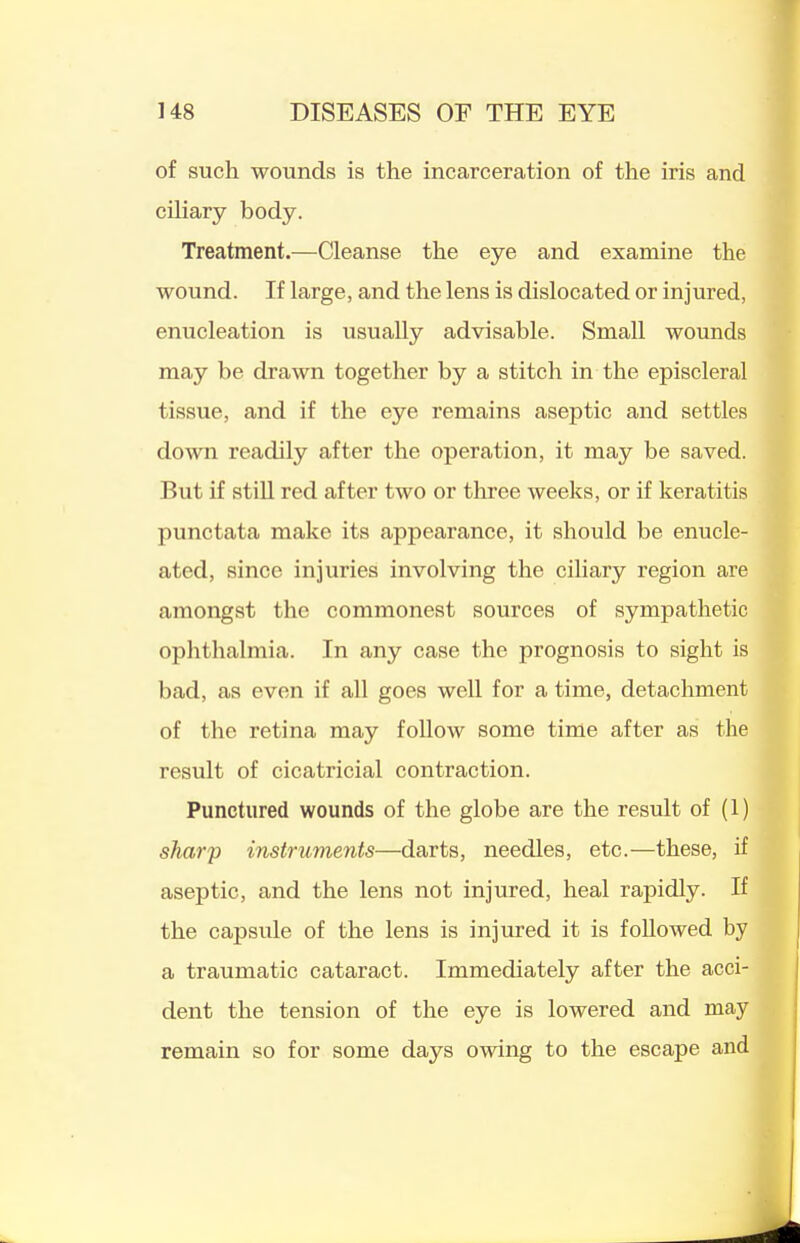 of such wounds is the incarceration of the iris and cihary body. Treatment.—Cleanse the eye and examine the wound. If large, and the lens is dislocated or injured, enucleation is usually advisable. Small wounds may be drawn together by a stitch in the episcleral tissue, and if the eye remains aseptic and settles down readily after the operation, it may be saved. But if stiU red after two or three weelts, or if keratitis punctata make its appearance, it should be enucle- ated, since injuries involving the ciliary region are amongst the commonest sources of sympathetic ophthalmia. In any case the prognosis to sight is bad, as even if all goes well for a time, detachment of the retina may follow some time after as the result of cicatricial contraction. Punctured wounds of the globe are the result of (1) sharp instruments—darts, needles, etc.—these, if aseptic, and the lens not injured, heal rapidly. If the capsule of the lens is injured it is followed by a traumatic cataract. Immediately after the acci- dent the tension of the eye is lowered and may remain so for some days owing to the escape and