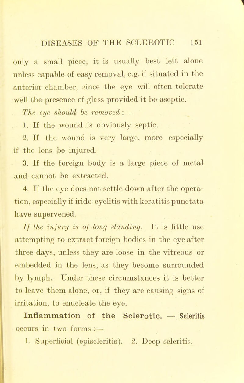 only a small piece, it is usually best left alone unless capable of easy removal, e.g. if situated in the anterior chamber, since the eye will often tolerate well the presence of glass provided it be aseptic. The eye should he removed :— 1. If the wound is obviously septic. 2. If the wound is very large, more especially if the lens be injured. 3. If the foreign body is a large piece of metal and cannot be extracted. 4. If the eye does not settle down after the opera- tion, especially if irido-cychtis with keratitis punctata have supervened. // the injury is of long standing. It is little use attempting to extract foreign bodies in the eye after three days, unless they are loose in the vitreous or embedded in the lens, as they become surrounded by lymph. Under these circumstances it is better to leave them alone, or, if they are causing signs of irritation, to enucleate the eye. Inflammation of the Sclerotic. — Scleritis occurs in two forms :— 1. Superficial (episcleritis). 2. Deep scleritis.