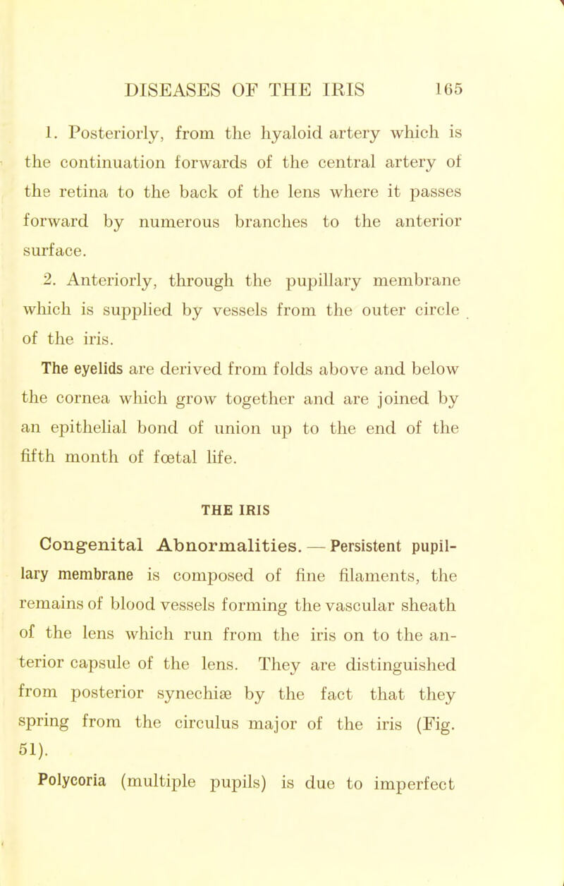 1 DISEASES OF THE IRIS 165 1. Posteriorly, from the hyaloid artery which is the continuation forwards of the central artery of the retina to the back of the lens where it passes forward by numerous branches to the anterior surface. 2. Anteriorly, through the pupillary membrane which is supplied by vessels from the outer circle of the iris. The eyelids are derived from folds above and below the cornea which grow together and are joined by an epithelial bond of union up to the end of the fifth month of foetal life. THE IRIS Congenital Abnormalities. — Persistent pupil- lary membrane is conij)osed of fine filaments, the remains of blood vessels forming the vascular sheath of the lens which run from the iris on to the an- terior capsule of the lens. They are distinguished from posterior synechise by the fact that they spring from the circulus major of the iris (Fig. 51). Polycoria (multiple pupils) is due to imperfect i