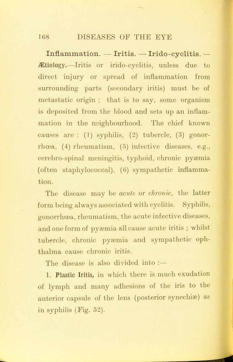 Inflammation. — Iritis, — Irido-cyclitis. — etiology.—Iritis or irido-cyclitis, unless due to direct injury or spread of inflammation from surrounding parts (secondary iritis) must be of metastatic origin ; that is to say, some organism is deposited from the blood and sets up an inflam- mation in the neighbourhood. The cliief known causes are : (1) syphilis, (2) tubercle, (3) gonor- rhoea, (4) rheumatism, (5) infective diseases, e.g., cerebro-spinal meningitis, typhoid, chronic pyaemia (often staphylococcal), (G) sympathetic inflamma- tion. The disease may be acule or chronic, the latter form being always associated with cyclitis. Syphihs, gonorrhoea, rheumatism, the acute infective diseases, and one form of pyaemia all cause acute iritis ; whilst tubercle, chronic pyaemia and sympathetic oj)li- thalma cause chronic iritis. The disease is also di^^ded into :— 1. Plastic Iritis, in which there is much exudation of lymph and many adhesions of the iris to the anterior capsule of the lens (posterior synechiae) as in sjrphilis (Fig. 52).