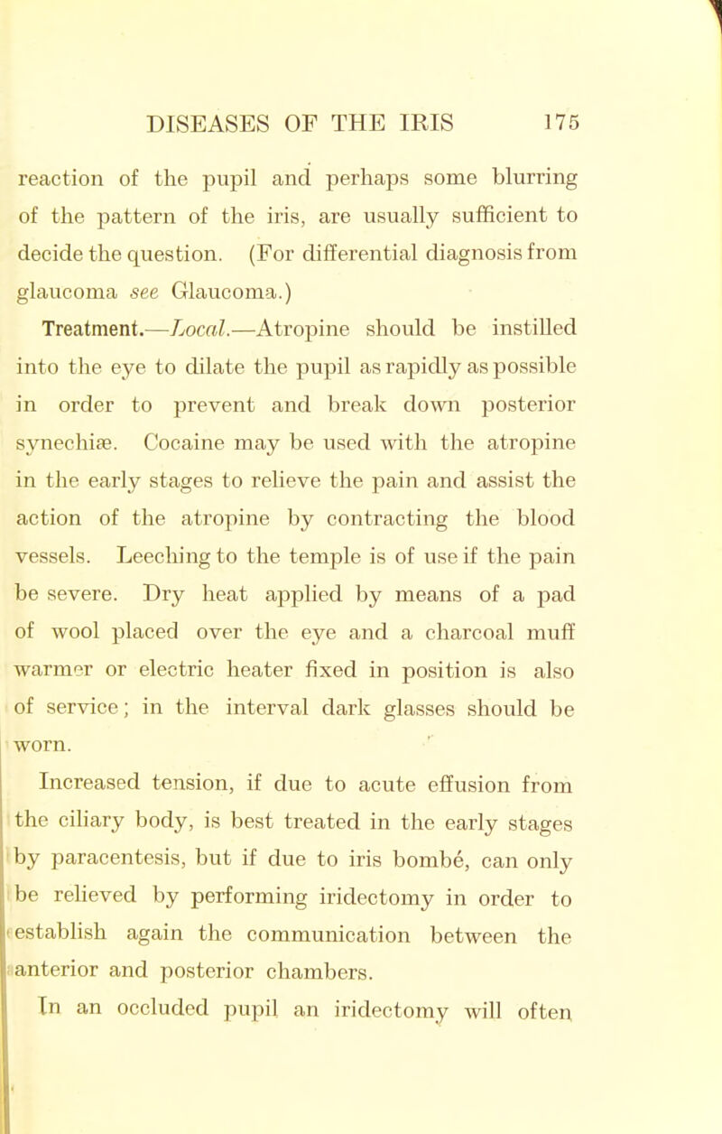 reaction of the pupil and perhaps some blurring of the pattern of the iris, are usually sufficient to decide the question. (For differential diagnosis from glaucoma see Glaucoma.) Treatment.—Local.—Atropine should be instilled into the eye to dilate the pupil as rapidly as possible in order to prevent and break down posterior synechiae. Cocaine may be used with the atropine in the early stages to relieve the pain and assist the action of the atropine by contracting the blood vessels. Leeching to the temple is of use if the pain be severe. Dry heat applied by means of a pad of wool placed over the eye and a charcoal muff warmer or electric heater fixed in position is also of service; in the interval dark glasses should be worn. Increased tension, if due to acute effusion from the ciliary body, is best treated in the early stages ■by paracentesis, but if due to iris bombe, can only he reheved by performing iridectomy in order to testabhsh again the communication between the iianterior and posterior chambers. In an occluded pupil an iridectomy Avill often