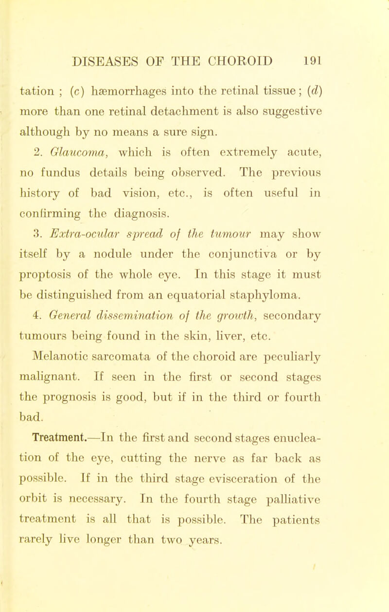 tation ; (c) haemorrhages into the retinal tissue; {d) more than one retinal detachment is also suggestive although by no means a sure sign. 2. Glaucoma, which is often extremely acute, no fundus details being observed. The previous history of bad vision, etc., is often useful in confirming the diagnosis. 3. Extra-ocular spread of the tumour may show itself by a nodule under the conjunctiva or by proptosis of the whole eye. In this stage it must be distinguished from an equatorial staphyloma. 4. General dissemination of the groivth, secondary tumours being found in the skin, liver, etc. Melanotic sarcomata of the choroid are peculiarly mahgnant. If seen in the first or second stages the prognosis is good, but if in the third or fourth bad. Treatment.—In the first and second stages enuclea- tion of the eye, cutting the nerve as far back as possible. If in the third stage evisceration of the orbit is necessary. In the fourth stage palliative treatment is all that is possible. The patients rarely live longer than two years.