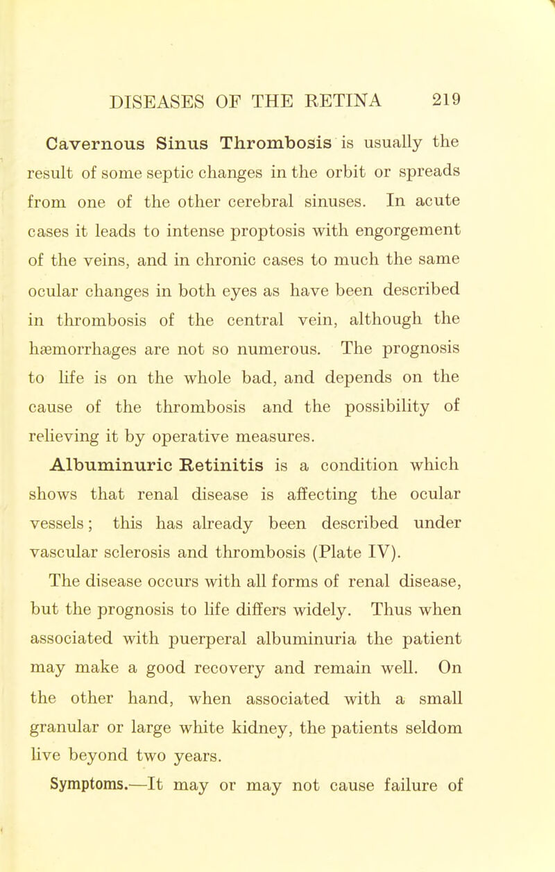 Cavernous Sinus Thrombosis is usually the result of some septic changes in the orbit or spreads from one of the other cerebral sinuses. In acute cases it leads to intense proptosis with engorgement of the veins, and in chronic cases to much the same ocular changes in both eyes as have been described in thrombosis of the central vein, although the haemorrhages are not so numerous. The prognosis to life is on the whole bad, and depends on the cause of the thrombosis and the possibility of relieving it by operative measures. Albuminuric Retinitis is a condition which shows that renal disease is afiecting the ocular vessels; this has already been described under vascular sclerosis and thrombosis (Plate IV). The disease occurs with all forms of renal disease, but the prognosis to hfe differs widely. Thus when associated with puerperal albuminuria the patient may make a good recovery and remain well. On the other hand, when associated with a small granular or large white kidney, the patients seldom Uve beyond two years. Symptoms.—It may or may not cause failure of